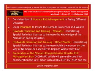The 6th International Conference On Intergrated Natural Disater Management
Mashhad - I.R.Iran, 15 – 16 Feburary 2015
yavar637@gmail.com
1. Consideration of Nomads Risk Management In Facing Different
Disasters
2. Using Insurance to Insure the Nomads Properties and Wealth
3. (Inwards Education and Training – Nomads): Undertaking
Special Technical Courses to Increase the Knowledge of the
Nomads in Facing Disasters
4. (Outwards Education and Training – Other People): Undertaking
Special Technical Courses to Increase Public awareness on the
way of Nomads Life Especially in Regions Where they Live
5. Preparation of the Nomads Comprehensive Disaster Risk
Management Plan (NCDRMP) which will generally take into
consideration the key Factor such as: ICS, EOP, ESF, SOP, and etc.
Solutions and Alternatives (how to reduce the risks to empower and prepare a better life for the nomads
 