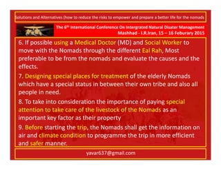 The 6th International Conference On Intergrated Natural Disater Management
Mashhad - I.R.Iran, 15 – 16 Feburary 2015
yavar637@gmail.com
6. If possible using a Medical Doctor (MD) and Social Worker to
move with the Nomads through the different Eal Rah, Most
preferable to be from the nomads and evaluate the causes and the
effects.
7. Designing special places for treatment of the elderly Nomads
which have a special status in between their own tribe and also all
people in need.
8. To take into consideration the importance of paying special
attention to take care of the livestock of the Nomads as an
important key factor as their property
9. Before starting the trip, the Nomads shall get the information on
air and climate condition to programme the trip in more efficient
and safer manner.
Solutions and Alternatives (how to reduce the risks to empower and prepare a better life for the nomads
 