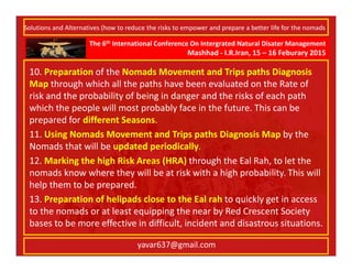 The 6th International Conference On Intergrated Natural Disater Management
Mashhad - I.R.Iran, 15 – 16 Feburary 2015
yavar637@gmail.com
10. Preparation of the Nomads Movement and Trips paths Diagnosis
Map through which all the paths have been evaluated on the Rate of
risk and the probability of being in danger and the risks of each path
which the people will most probably face in the future. This can be
prepared for different Seasons.
11. Using Nomads Movement and Trips paths Diagnosis Map by the
Nomads that will be updated periodically.
12. Marking the high Risk Areas (HRA) through the Eal Rah, to let the
nomads know where they will be at risk with a high probability. This will
help them to be prepared.
13. Preparation of helipads close to the Eal rah to quickly get in access
to the nomads or at least equipping the near by Red Crescent Society
bases to be more effective in difficult, incident and disastrous situations.
Solutions and Alternatives (how to reduce the risks to empower and prepare a better life for the nomads
 