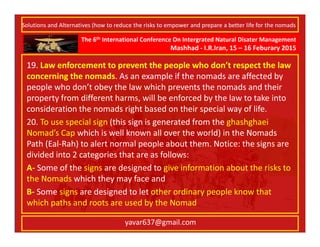The 6th International Conference On Intergrated Natural Disater Management
Mashhad - I.R.Iran, 15 – 16 Feburary 2015
yavar637@gmail.com
19. Law enforcement to prevent the people who don’t respect the law
concerning the nomads. As an example if the nomads are affected by
people who don’t obey the law which prevents the nomads and their
property from different harms, will be enforced by the law to take into
consideration the nomads right based on their special way of life.
20. To use special sign (this sign is generated from the ghashghaei
Nomad’s Cap which is well known all over the world) in the Nomads
Path (Eal-Rah) to alert normal people about them. Notice: the signs are
divided into 2 categories that are as follows:
A- Some of the signs are designed to give information about the risks to
the Nomads which they may face and
B- Some signs are designed to let other ordinary people know that
which paths and roots are used by the Nomad
Solutions and Alternatives (how to reduce the risks to empower and prepare a better life for the nomads
 
