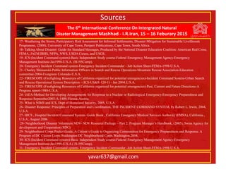 The 6th International Conference On Intergrated Natural
Disater Management Mashhad - I.R.Iran, 15 – 16 Feburary 2015
yavar637@gmail.com
17- Weathering the Storm, Participatory Risk Assessment for Informal Settlements, Disaster Mitigation for Sustainable Livelihoods
Programme, (2008), University of Cape Town, Periperi Publications, Cape Town, South Africa.
18- Talking About Disaster: Guide for Standard Messages, Produced by the National Disaster Education Coalition: American Red Cross,
FEMA, JAEM.IBHS, NFPA, NWS, USDA Csrees, and USGS.
19- ICS (Incident Command system)-Basic Independent Study course-Federal Emergency Management Agency-Emergency
Management Institute-Jan1998-U.S.A. (IS195Comp).
20- Emergency Incident Command system-Emergency Incident Commander - Job Action Sheet-FEMA-1998-U.S.A.
21- Charley Shimanski-Public Information Officers in Search and Rescue Operations-Mountain Rescue Association-Education
committee-2004-Evergreen Colorado-U.S.A.
22- FIRESCOPE (Firefighting Resources of California organized for potential emergencies)-Incident Command System-Urban Search
and Rescue Operational System Description - (ICS-US&R-120-1) - Jan 2004.U.S.A.
23- FIRESCOPE (Firefighting Resources of California organized for potential emergencies)-Past, Current and Future Directions-A
Progress report-1988-U.S.A.
24- IAEA-Method for Developing Arrangements for Response to a Nuclear or Radiological Emergency-Emergency Preparedness and
Response-September2003-A-1400-Vienna-Austria.
25- What is NIMS and ICS, Dept of Homeland Security, 2005, U.S.A.
26- Disaster Response: Principles of Preparation and Coordination, THE INCIDENT COMMAND SYSTEM, by Robert L. Irwin, 2004,
U.S.A.
27- HICS , Hospital Incident Command System- Guide Book , California Emergency Medical Services Authority (EMSA), California ,
U.S.A , August 2006
28- Neighborhood Disaster Volunteers NDV- NDV Resource Package – Part 2: Program Manager’s Handbook, (2005), Swiss Agency for
development and Cooperation (SDC)
29- Neighborhood Corps Pocket Guide, A Citizen’s Guide to Organizing Communities for Emergency Preparedness and Response. A
Program of DC Citizen Corps.Washington DC Neighborhood Corps.Washington.2004.
30- ICS (Incident Command system)-Basic Independent Study course-Federal Emergency Management Agency-Emergency
Management Institute-Jan1998-U.S.A.( IS195Comp).
31- Emergency Incident Command system- Emergency Incident Commander -Job Action Sheet-FEMA-1998-U.S.A.
Sources
 