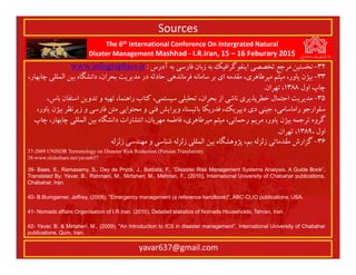 The 6th International Conference On Intergrated Natural
Disater Management Mashhad - I.R.Iran, 15 – 16 Feburary 2015
yavar637@gmail.com
32-‫آدرس‬ ‫ﺑﻪ‬ ‫ﻓﺎرﺳﻲ‬ ‫زﺑﺎن‬ ‫ﺑﻪ‬ ‫اﻳﻨﻔﻮﮔﺮاﻓﻴﻚ‬ ‫ﺗﺨﺼﺼﻲ‬ ‫ﻣﺮﺟﻊ‬ ‫ﻧﺨﺴﺘﻴﻦ‬:www.infographics.ir
33-،‫ﭼﺎﺑﻬﺎر‬ ‫اﻟﻤﻠﻠﻲ‬ ‫ﺑﻴﻦ‬ ‫داﻧﺸﮕﺎه‬ ،‫ﺑﺤﺮان‬ ‫ﻣﺪﻳﺮﻳﺖ‬ ‫در‬ ‫ﺣﺎدﺛﻪ‬ ‫ﻓﺮﻣﺎﻧﺪﻫﻲ‬ ‫ﺳﺎﻣﺎﻧﻪ‬ ‫ﺑﺮ‬ ‫اي‬ ‫ﻣﻘﺪﻣﻪ‬ ،‫ﻣﻴﺮﻃﺎﻫﺮي‬ ‫ﻣﻴﺜﻢ‬ ،‫ﻳﺎور‬ ‫ﺑﻴﮋن‬
‫اول‬ ‫ﭼﺎپ‬1388‫ﺗﻬﺮان‬ ،.
35-،‫ﺑﺎس‬ ‫اﺳﺘﻔﺎن‬ ‫ﺗﺪوﻳﻦ‬ ‫و‬ ‫ﺗﻬﻴﻪ‬ ،‫راﻫﻨﻤﺎ‬ ‫ﻛﺘﺎب‬ ،‫ﺳﻴﺴﺘﻤﻲ‬ ‫ﺗﺤﻠﻴﻠﻲ‬ ،‫ﺑﺤﺮان‬ ‫از‬ ‫ﻧﺎﺷﻲ‬ ‫ﺧﻄﺮﭘﺬﻳﺮي‬ ‫اﺣﺘﻤﺎل‬ ‫ﻣﺪﻳﺮﻳﺖ‬
،‫ﻳﺎور‬ ‫ﺑﻴﮋن‬ ‫زﻳﺮﻧﻈﺮ‬ ‫و‬ ‫ﻓﺎرﺳﻲ‬ ‫ﻣﺘﻦ‬ ‫ﻣﺤﺘﻮاﻳﻲ‬ ‫و‬ ‫ﻓﻨﻲ‬ ‫وﻳﺮاﻳﺶ‬ ،‫ﺑﺎﺗﻴﺴﺘﺎ‬ ‫ﻓﺪرﻳﻜﺎ‬ ،‫دﻳﭙﺮﻳﻚ‬ ‫دي‬ ‫ﺟﻴﻨﻲ‬ ،‫راﻣﺎﺳﺎﻣﻲ‬ ‫ﺳﻠﻮارﺟﻮ‬
‫ﭼﺎپ‬ ،‫ﭼﺎﺑﻬﺎر‬ ‫اﻟﻤﻠﻠﻲ‬ ‫ﺑﻴﻦ‬ ‫داﻧﺸﮕﺎه‬ ‫اﻧﺘﺸﺎرات‬ ،‫ﻣﻬﺮﻳﺎن‬ ‫ﻓﺎﻃﻤﻪ‬ ،‫ﻣﻴﺮﻃﺎﻫﺮي‬ ‫ﻣﻴﺜﻢ‬ ،‫رﺣﻤﺎﻧﻲ‬ ‫ﻣﺮﻳﻢ‬ ،‫ﻳﺎور‬ ‫ﺑﻴﮋن‬ ‫ﺗﺮﺟﻤﻪ‬ ‫ﮔﺮوه‬
، ‫اول‬1389‫ﺗﻬﺮان‬ ،.
36-‫زﻟﺰﻟﻪ‬ ‫ﻣﻬﻨﺪﺳﻲ‬ ‫و‬ ‫ﺷﻨﺎﺳﻲ‬ ‫زﻟﺰﻟﻪ‬ ‫اﻟﻤﻠﻠﻲ‬ ‫ﺑﻴﻦ‬ ‫ﭘﮋوﻫﺸﮕﺎه‬ ،‫ﺑﻢ‬ ‫زﻟﺰﻟﻪ‬ ‫ﻣﻘﺪﻣﺎﺗﻲ‬ ‫ﮔﺰارش‬
37-2009 UNISDR Terminology on Disaster Risk Reduction (Persian Translation)
38-www.slideshare.net/yavar637
39- Baas, S., Ramasamy, S., Dey de Pryck, J., Battista, F., “Disaster Risk Management Systems Analysis, A Guide Book”,
Translated By: Yavar, B., Rahmani, M., Mirtaheri, M., Mehrian, F., (2010), International University of Chabahar publications,
Chabahar, Iran.
40- B.Bumgarner, Jeffrey, (2008), "Emergency management (a reference handbook)", ABC-CLIO publications, USA.
41- Nomads affairs Organisation of I.R.Iran, (2010), Detailed statistics of Nomads Households, Tehran, Iran.
42- Yavar, B. & Mirtaheri, M., (2009), "An Introduction to ICS in disaster management”, International University of Chabahar
publications, Qum, Iran.
Sources
 