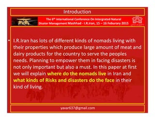 The 6th International Conference On Intergrated Natural
Disater Management Mashhad - I.R.Iran, 15 – 16 Feburary 2015
yavar637@gmail.com
• I.R.Iran has lots of different kinds of nomads living with
their properties which produce large amount of meat and
dairy products for the country to serve the peoples
needs. Planning to empower them in facing disasters is
not only important but also a must. In this paper at first
we will explain where do the nomads live in Iran and
what kinds of Risks and disasters do the face in their
kind of living.
Introduction
 