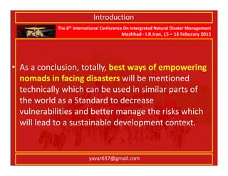 The 6th International Conference On Intergrated Natural Disater Management
Mashhad - I.R.Iran, 15 – 16 Feburary 2015
yavar637@gmail.com
• As a conclusion, totally, best ways of empowering
nomads in facing disasters will be mentioned
technically which can be used in similar parts of
the world as a Standard to decrease
vulnerabilities and better manage the risks which
will lead to a sustainable development context.
Introduction
 