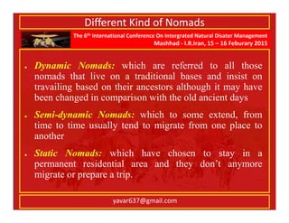 The 6th International Conference On Intergrated Natural Disater Management
Mashhad - I.R.Iran, 15 – 16 Feburary 2015
yavar637@gmail.com
Different Kind of Nomads
Dynamic Nomads: which are referred to all those
nomads that live on a traditional bases and insist on
travailing based on their ancestors although it may have
been changed in comparison with the old ancient days
Semi-dynamic Nomads: which to some extend, from
time to time usually tend to migrate from one place to
another
Static Nomads: which have chosen to stay in a
permanent residential area and they don’t anymore
migrate or prepare a trip.
 