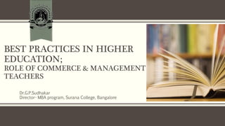 BEST PRACTICES IN HIGHER
EDUCATION;
ROLE OF COMMERCE & MANAGEMENT
TEACHERS
Dr.G.P.Sudhakar
Director- MBA program, Surana College, Bangalore
 
