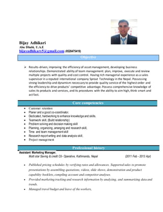 Bijay Adhikari
Abu Dhabi, U.A.E
bijayadhikary5@gmail.com (0528475419)
 Results-driven, improving the efficiency of asset management, developing business
relationships. Demonstrated ability of team management: plan, improve, execute and review
multiple projects with quality and cost control. Having rich managerial experience as a sales
supervisor in a reputed international company Sprout Technology in the Nepal. Possessing
strong leadership and dynamism necessary to provide quality service of the highest order and
the efficiency to drive products’ competitive advantage. Possess comprehensive knowledge of
sales its products and services, and its procedures with the ability to aim high, think smart and
act fast.
Core competencies
 Customer retention
 Planer and a good co-coordinator.
 Dedicated, hardworking to enhance knowledge and skills.
 Teamwork skill, (Build relationship)
 Problem solving and decision making skill
 Planning, organizing, arranging and research skill,
 Time and team managementskill
 Research reportwriting and data analysis skill,
 Project management
Professional history
Assistant Marketing Manager.
Multi star Saving & credit C0- Operative, Kathmandu, Nepal (2011 Feb - 2013 Apr)
 Published pricing schedules by verifying rates and allowances. Supported sales to promote
presentations by assembling quotations, videos, slide shows, demonstration and product
capability booklets, compiling account and competitor analyses.
 Provided marketing tracking and research information by analyzing, and summarizing data and
trends.
 Managed travel budget and leave of the workers,
Objective
 