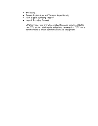  IP Security
 Secure Sockets layer and Transport Layer Security
 Point-to-point Tunneling Protocol
 Layer 2 Tunneling Protocol
VPN technology use encryption method to ensure security. All traffic
over VPN secure data integrity and privacy by encryption. VPN needs
administrators to ensure communications are kept private.
 