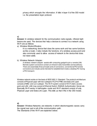 privacy which encrypts the information. It falls in layer 6 of the OSI model
i.e. the presentation layer protocol.
c)
Answer: In wireless network for the communication radio signals, infrared light
beams are used. The devices that help a devices to connect to a network using
Wi-Fi are as follows:
a) Wireless Modem/Routers:
It is a networking device that does the same work and has same functions
as like a router, it also include the functions of a wireless access point and
also commonly used to allow access of network to the device that does
not need cable.
b) Wireless Network Adapter:
A wireless network adapter assists with computing gadget to join a remote LAN.
Remote system connectors contain an inherent radio transmitter and beneficiary.
There are essentially three principle sorts of connectors, conventional PCI remote
connectors are include cards intended for establishment inside a desktop PC having
a PCI transport.
Wireless network works on the basis of IEEE 802.11 Standard. The protocol architecture
consists of Physical Layer with two sublayers PLCP & PMD and Data Link Layer
consists of MAC and LLC sublayer. The Wi-Fi system consist of Wi-Fi client, access
point and LAN. LAN may consist of Ethernet Switch, RADIUS Authentication Server etc.
Basically Wi-Fi works in half-duplex mode and Wi-Fi standard consist of only
Physical Layer and Data Link Layer. This tells us that it fits in the OSI model.
d)
Answer: Wireless Networks are networks in which electromagnetic waves carry
the signal over part or all of the communication path.
The Standards of the Wi-Fi are explained below:
 