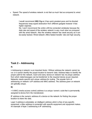  Speed: The speed of wireless network is not that so much fast as compared to wired
network.
I would recommend 802.11g as it has quick greatest pace and its directed
frequencies keep signal obstruction from different gadgets however it has
higher expense.
No, I won’t recommend the entire LAN be connected wirelessly because the
data rate and speed of the wireless network is very much slow as compared
with the wired network. Also the wireless network has weak security as it can
be easily hacked. Wired network offers fastest transfer rate and high security.
Task 2 – Addressing
A)
> Addressing in network is an important factor. Without address the network cannot be
run or it cannot identify the proper location to transmit data. Address helps to identify the
proper path for the network. Each and every device on network has its unique address
from which data/messages can be transferred to the required device as per required.
Networks needs specific and unique address for routing. The popular form of
addressing on network is IP address and MAC address. The address given on network
are globally unique.
B)
> A MAC (media access control) address is a unique numeric code that is permanently
assigned to device form the manufacturer.
IP address is the numeric address of a device on the network for finding the proper
location to share the data.
Layer 3 address is absolutely an intelligent address which is free of any specific
equipment; a Mac address is connected with specific equipment and equipment makes.
An example of layer 3 addressing is IP addressing.
 