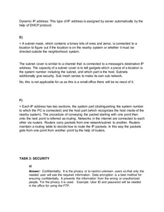 Dynamic IP address: This type of IP address is assigned by server automatically by the
help of DHCP protocol.
E)
> A subnet mask, which contains a binary bits of ones and zeros, is connected to a
location to figure out if the location is on the nearby system or whether it must be
directed outside the neighborhood system.
The subnet cover is similar to a channel that is connected to a message's destination IP
address. The capacity of a subnet cover is to tell gadgets which a piece of a location is
the system number including the subnet, and which part is the host. Subnets
additionally give security. Sub mesh serves to make its own sub network.
No, this is not applicable for us as this is a small office there will be no need of it.
F)
> Each IP address has two sections, the system part (distinguishing the system number
to which the PC is connected) and the host part (which recognizes the host inside of the
nearby system). The procedure of conveying the packet starting with one point then
onto the next point is referred as routing. Networks in the internet are connected to each
other via routers. Routers carry packets from one network/subnet to another. Routers
maintain a routing table to decide how to route the IP packets. In this way the packets
gets from one point from another point by the help of routers.
TASK 3: SECURITY
a)
Answer: Confidentiality: It is the privacy or to restrict unknown users so that only the
needed user will see the required information. Data encryption is a best method for
ensuring confidentially. It prevents the information from the wrong or unauthorized
people. For the privacy it is used. Example: User ID and password will be needed
in the office for using the FTP.
 
