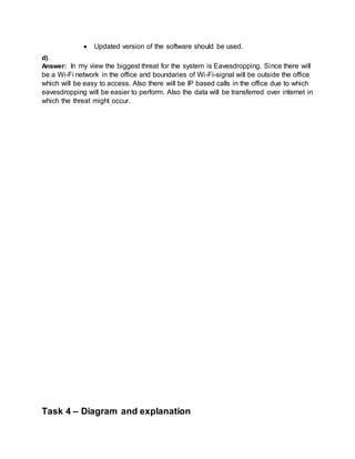  Updated version of the software should be used.
d).
Answer: In my view the biggest threat for the system is Eavesdropping. Since there will
be a Wi-Fi network in the office and boundaries of Wi-Fi-signal will be outside the office
which will be easy to access. Also there will be IP based calls in the office due to which
eavesdropping will be easier to perform. Also the data will be transferred over internet in
which the threat might occur.
Task 4 – Diagram and explanation
 