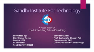 A Project Report On
Load Scheduling & Load Shedding
Submitted By:
Bijay Kumar Nayak
Branch : EEE
8th Semester
Regd No: 1501298205
Seminar Guide:
Prof. Sudhanshu Bhusan Pati
Department Of EEE
Gandhi Institute For Technology
 