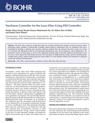 BOHR International Journal of Business Ethics and Corporate Governance
2022, Vol. 1, No. 1, pp. 46–51
https://doi.org/10.54646/bijbecg.006
www.bohrpub.com
Nonlinear Controller for the Laser Fiber Using PID Controller
Haider Yahya Saeed, Husam Noman Mohammed Ali, Ali Abdul Abas Al Bakri
and Haidar Zaeer Dhaam∗
Communication, Technical Engineering, Communication, Al Furat Al Awast Technical University, Najaf, Iraq
∗Corresponding author: haider.saeed.ms.etcn@student.atu.edu
Abstract. We show that a software architecture based on machine learning and adaptive control advances makes
self-tuning optics possible. Commercially available optical telecom components may be combined with servo
controllers to develop a training and execution software module that can self-tune the laser cavity even when
it is switched off. Mechanical and/or environmental disturbances may aid in frequency comb stabilization. An
exhaustive search of state space is used in the algorithm training stage to find the optimum performance areas
for one or more objectively interesting functions. The technique of implementation stage starts by identifying the
variable space using a sparse sensing approach, then settles on a near-optimal solution and maintains it using the
extremum seeking control protocol.
Keywords: Laser, fiber, communication, nonlinear control, fiber laser, deep learning.
INTRODUCTION
Accomplish a nearly ideal result. While designing then
analysis of such organizations are quiete important with
regard to defining-underlying movable then area of possi-
ble behaviors, organizations, nonlinearities, and feeling to
a multidimensional parameter space typically make quan-
titatively precise system performance forecasts challeng-
ing. This is especially correct for mode_locked lasers [1–3] –
wherever – the major physical effects have been under-
stood for over three decades but a measurable predictive
performance theory has eluded researchers. The basic,
extremely sensitive character of man-s stochastically fluc-
tuating fluctuations in physical factors that interact with
the networked, nonlinear organizsation is highlighted by
such quantitative discrepancy. The fact that fiber birefrin-
gence fluctuates randomly along the fiber is widely known.
Mode-locked fiber lasers, for example, are an example of
this. Refraction plus the consequent mode-locking show
can be influenced by environmental temperature changes
as well as modification of the fiber physically (bending).
Fiber lasers for commercial use are linked in-to site and
then insulated from environmental variations in order
to maintain performance. Using a robust control method
on the laser to notice parameter changes and adaptively
adjust the parameter site to attain near-optimal show is
an alternative to environmental shielding. In the following
sections, we will explain how machine learning and adap-
tive control approaches may establish a new paradigm for
self-tuning, intelligent systems with equation-free architec-
tures automated systems accomplished of – self-tuning,
and near-optimal accomplishment in a method-locked
laser in this study. We use these novel data-driven method-
ologies to develop an – In the algorithmic infrastructure,
there are learning and execution modules. The learning
module explores parameter space with rigor. Identifying
areas of optimal performance and building a collection of
these parameter rules. The implementation module makes
use of the learned behavior by main recognizing the cur-
rent parameter regime and then fast switching to the most
optimum method-locking rule. The Extremum Seeking
Controller (ESC) then maintains a near-optimal amount of
mode locking. A numerical typical of a laser power mode-
locked by a series of wave plates and polarizers is used to
show the algorithm-s success.
PROBLEM FORMULATION
The various polarizsation dynamics and energy equilibra-
tion that commence the mode-locking process should be
accounted for by the intra-cavity dynamics of the mode-
locked laser of interest, among other things. Figure 1 shows
46
 