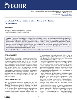 BOHR International Journal of Business Ethics and Corporate Governance
2022, Vol. 1, No. 1, pp. 52–56
https://doi.org/10.54646/bijbecg.007
www.bohrpub.com
Liza Gashi’s Emphasis on Ethics Within the Kosovo
Government
Jim Schnell
University of Montana, Missoula, Montana
E-mail: james.schnell@fulbrightmail.org
Abstract. This article describes ethical dimensions within the work of Ms. Liza Gashi, Deputy Minister of the Kosovo
Ministry of Foreign Affairs and Diaspora. This includes a specific focus on nation branding and issues having to do
with diaspora diplomacy. The Public Relations Society of America’s Public Relations Code of Ethics and Sherry
Baker and David Martinson’s T.A.R.E.S. framework are two examples of such ethical aspects. It emphasizes being
truthful, authentic, respectful, equitable, and socially responsible. Her functioning within the larger context of the
foundations for the Republic of Kosovo and its 2008 declaration of independence is described. The content analysis
methodology corresponds with the clarity of results.
Keywords: Ethics, Kosovo, public relations, governmental functions, foreign affairs.
INTRODUCTION
The United States is a relatively young country in contrast
with most countries around the world. With the founding
in 1776, this has left minimal time for the U.S. to have a
centuries-old historical context that most other countries
have. The Balkans offer an illustration of this with nations
that have long rich traditions within which their cultures
have evolved like fine wine. These evolutions allow for
celebrations of the human condition but they also can
reveal dark and sinister histories steeped in centuries-old
ethnic hatreds that periodically surface and wreak havoc
across the land. Such is the case regarding the tug of war
that has existed between Serbs and Albanians in (what is
now, 2022) Kosovo.
LITERATURE REVIEW
With the break-up of the former Yugoslavia in 1992, this
opened the door for Serbs to reassert their claim to Kosovo
under the leadership of Slobodan Milosevic. The Serbs
viewed their occupation of Kosovo as a liberation ... stress-
ing the expression that “we with the sword will regain the
freedom that was lost with the sword” [4, p. 133]. The reen-
gagement was extensively relentless. Serbian forces that
returned to Kosovo remembered how they were treated
by the Albanians when they retreated in 1915, and the
Albanians remembered how they were treated by the Serbs
in 1912 and 1913....There were massacres of Albanians that
numbered in the thousands [15, p. 273].
Both sides of the issue, Serb and Albanian, will speak
of centuries-old battles as if they were yesterday. On June
28, 1989, which was the 600th anniversary of the Battle of
Kosovo, Milosevic stressed the memory of the Serbs who
had fought so valiantly in years past and then proclaimed
“Six centuries later, again we are in battles and quarrels.
They are not armed battles, though such things should not
be excluded yet” [22, p. 77].
Later that year in November 1989, Milosevic spoke to
a rally that numbered hundreds of thousands in Usce,
Belgrade, “Every nation has a love which eternally warms
the heart. For Serbia it is Kosovo. That is why Serbia
will remain in Serbia” [22, p. 66]. The Albanians assert a
similar claim stressing their perspective and from this has
simmered ethnic tensions that have periodically erupted
over the centuries.
Approximately 90 percent of Serbians are Christians.
“The overwhelming majority of Kosovo Albanians are of
Muslim background ... somewhere between two-thirds to
89 percent of the country’s citizens have a Muslim back-
ground. ... Albanians tend to have a more relaxed view of
religion than most other Muslim peoples” [11, p. 8]. This
52
 