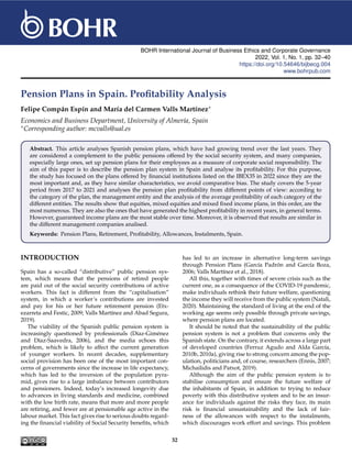 BOHR International Journal of Business Ethics and Corporate Governance
2022, Vol. 1, No. 1, pp. 32–40
https://doi.org/10.54646/bijbecg.004
www.bohrpub.com
Pension Plans in Spain. Profitability Analysis
Felipe Compán Espín and María del Carmen Valls Martínez∗
Economics and Business Department, University of Almería, Spain
∗Corresponding author: mcvalls@ual.es
Abstract. This article analyses Spanish pension plans, which have had growing trend over the last years. They
are considered a complement to the public pensions offered by the social security system, and many companies,
especially large ones, set up pension plans for their employees as a measure of corporate social responsibility. The
aim of this paper is to describe the pension plan system in Spain and analyse its profitability. For this purpose,
the study has focused on the plans offered by financial institutions listed on the IBEX35 in 2022 since they are the
most important and, as they have similar characteristics, we avoid comparative bias. The study covers the 5-year
period from 2017 to 2021 and analyses the pension plan profitability from different points of view: according to
the category of the plan, the management entity and the analysis of the average profitability of each category of the
different entities. The results show that equities, mixed equities and mixed fixed income plans, in this order, are the
most numerous. They are also the ones that have generated the highest profitability in recent years, in general terms.
However, guaranteed income plans are the most stable over time. Moreover, it is observed that results are similar in
the different management companies analised.
Keywords: Pension Plans, Retirement, Profitability, Allowances, Instalments, Spain.
INTRODUCTION
Spain has a so-called “distributive” public pension sys-
tem, which means that the pensions of retired people
are paid out of the social security contributions of active
workers. This fact is different from the “capitalisation”
system, in which a worker’s contributions are invested
and pay for his or her future retirement pension (Etx-
ezarreta and Festic, 2009; Valls Martínez and Abad Segura,
2019).
The viability of the Spanish public pension system is
increasingly questioned by professionals (Díaz-Giménez
and Díaz-Saavedra, 2006), and the media echoes this
problem, which is likely to affect the current generation
of younger workers. In recent decades, supplementary
social provision has been one of the most important con-
cerns of governments since the increase in life expectancy,
which has led to the inversion of the population pyra-
mid, gives rise to a large imbalance between contributors
and pensioners. Indeed, today’s increased longevity due
to advances in living standards and medicine, combined
with the low birth rate, means that more and more people
are retiring, and fewer are at pensionable age active in the
labour market. This fact gives rise to serious doubts regard-
ing the financial viability of Social Security benefits, which
has led to an increase in alternative long-term savings
through Pension Plans (García Padrón and García Boza,
2006; Valls Martínez et al., 2018).
All this, together with times of severe crisis such as the
current one, as a consequence of the COVID-19 pandemic,
make individuals rethink their future welfare, questioning
the income they will receive from the public system (Natali,
2020). Maintaining the standard of living at the end of the
working age seems only possible through private savings,
where pension plans are located.
It should be noted that the sustainability of the public
pension system is not a problem that concerns only the
Spanish state. On the contrary, it extends across a large part
of developed countries (Ferruz Agudo and Alda García,
2010b, 2010a), giving rise to strong concern among the pop-
ulation, politicians and, of course, researchers (Ennis, 2007;
Michailidis and Patxot, 2019).
Although the aim of the public pension system is to
stabilise consumption and ensure the future welfare of
the inhabitants of Spain, in addition to trying to reduce
poverty with this distributive system and to be an insur-
ance for individuals against the risks they face, its main
risk is financial unsustainability and the lack of fair-
ness of the allowances with respect to the instalments,
which discourages work effort and savings. This problem
32
 