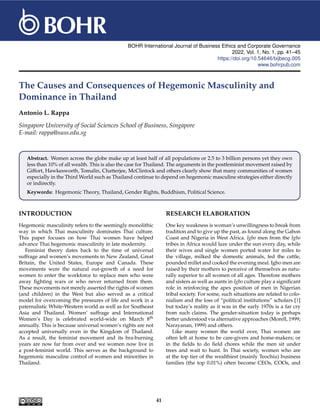 BOHR International Journal of Business Ethics and Corporate Governance
2022, Vol. 1, No. 1, pp. 41–45
https://doi.org/10.54646/bijbecg.005
www.bohrpub.com
The Causes and Consequences of Hegemonic Masculinity and
Dominance in Thailand
Antonio L. Rappa
Singapore University of Social Sciences School of Business, Singapore
E-mail: rappa@suss.edu.sg
Abstract. Women across the globe make up at least half of all populations or 2.5 to 3 billion persons yet they own
less than 10% of all wealth. This is also the case for Thailand. The arguments in the postfeminist movement raised by
Giffort, Hawkesworth, Tomalin, Chatterjee, McClintock and others clearly show that many communities of women
especially in the Third World such as Thailand continue to depend on hegemonic masculine strategies either directly
or indirectly.
Keywords: Hegemonic Theory, Thailand, Gender Rights, Buddhism, Political Science.
INTRODUCTION
Hegemonic masculinity refers to the seemingly monolithic
way in which Thai masculinity dominates Thai culture.
This paper focuses on how Thai women have helped
advance Thai hegemonic masculinity in late modernity.
Feminist theory dates back to the time of universal
suffrage and women’s movements in New Zealand, Great
Britain, the United States, Europe and Canada. These
movements were the natural out-growth of a need for
women to enter the workforce to replace men who were
away fighting wars or who never returned from them.
These movements not merely asserted the rights of women
(and children) in the West but also served as a critical
model for overcoming the pressures of life and work in a
paternalistic White-Western world as well as for Southeast
Asia and Thailand. Women’ suffrage and International
Women’s Day is celebrated world-wide on March 8th
annually. This is because universal women’s rights are not
accepted universally even in the Kingdom of Thailand.
As a result, the feminist movement and its bra-burning
years are now far from over and we women now live in
a post-feminist world. This serves as the background to
hegemonic masculine control of women and minorities in
Thailand.
RESEARCH ELABORATION
One key weakness is woman’s unwillingness to break from
tradition and to give up the past, as found along the Gabon
Coast and Nigeria in West Africa. Igbo men from the Igbo
tribes in Africa would laze under the sun every day, while
their wives and single women ported water for miles to
the village, milked the domestic animals, fed the cattle,
pounded millet and cooked the evening meal. Igbo men are
raised by their mothers to perceive of themselves as natu-
rally superior to all women of all ages. Therefore mothers
and sisters as well as aunts in Igbo culture play a significant
role in reinforcing the apex position of men in Nigerian
tribal society. For some, such situations are related to colo-
nialism and the loss of “political institutions” scholars [1]
but today’s reality as it was in the early 1970s is a far cry
from such claims. The gender-situation today is perhaps
better understood via alternative approaches (Morell, 1999;
Narayanan, 1999) and others.
Like many women the world over, Thai women are
often left at home to be care-givers and home-makers; or
in the fields to do field chores while the men sit under
trees and wait to hunt. In Thai society, women who are
at the top tier of the wealthiest (mainly Teochiu) business
families (the top 0.01%) often become CEOs, COOs, and
41
 