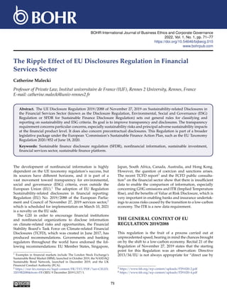 BOHR International Journal of Business Ethics and Corporate Governance
2022, Vol. 1, No. 1, pp. 71–77
https://doi.org/10.54646/bijbecg.010
www.bohrpub.com
The Ripple Effect of EU Disclosures Regulation in Financial
Services Sector
Catherine Malecki
Professor of Private Law, Institut universitaire de France (IUF), Rennes 2 University, Rennes, France
E-mail: catherine.malecki@univ-rennes2.fr
Abstract. The UE Disclosure Regulation 2019/2088 of November 27, 2019 on Sustainability-related Disclosures in
the Financial Services Sector (known as the Disclosure Regulation, Environmental, Social and Governance (ESG)
Regulation or SFDR for Sustainable Finance Disclosure Regulation) sets out general rules for classifying and
reporting on sustainability and ESG criteria. Its goal is to improve transparency and disclosures. The transparency
requirement concerns particular concerns, especially sustainability risks and principal adverse sustainability impacts
at the financial product level. It does also concern precontractual disclosures. This Regulation is part of a broader
legislative package under the European ’Commission’s Sustainable Finance Action Plan, such as the EU Taxonomy
Regulation 2020/852 of June 18, 2020.
Keywords: Sustainable finance disclosure regulation (SFDR), nonfinancial information, sustainable investment,
financial services sector, sustainable finance platform.
The development of nonfinancial information is highly
dependent on the UE taxonomy regulation’s success, but
its sources have different horizons, and it is part of a
vast movement toward transparency for environmental,
social and governance (ESG) criteria, even outside the
European Union (EU).1 The adoption of EU Regulation
Sustainability-related disclosures in financial reporting:
Regulation (EU) No. 2019/2088 of the European Parlia-
ment and Council of November 27, 2019 services sector,2
which is scheduled for implementation on March 10, 2021
is a novelty on the EU side.
The G20 in order to encourage financial institutions
and nonfinancial organizations to disclose information
on climate-related risks and opportunities, the Financial
Stability Board’s Task Force on Climate-related Financial
Disclosures (TCFD), which was created in June 2017, has
produced recommendations. Governments and banking
regulators throughout the world have endorsed the fol-
lowing recommendations: EU Member States, Singapore,
1 Examples in financial markets include The London Stock Exchange’s
Sustainable Bond Market (SBM), launched in October 2019, the NASDAQ
Sustainable Bond Network, launched in December 2019, and the UK
Financial Conduct Authority (FCA).
2 https://eur-lex.europa.eu/legal-content/FR/TXT/PDF/?uri=CELEX:
32019R2088&from=FR OJEU 9 December 2019 L317/1.
Japan, South Africa, Canada, Australia, and Hong Kong.
However, the question of coercion and sanctions arises.
The recent TCFD report3 and the FCFD public consulta-
tion4 on the financial sector show that there is insufficient
data to enable the comparison of information, especially
concerning GHG emissions and ITR (Implied Temperature
Rise), and the benefits of Value at Risk Disclosure, which is
very important in enabling banks and insurance undertak-
ings to access risks caused by the transition to a low-carbon
economy. The ITR is a new data requirement.
THE GENERAL CONTEXT OF EU
REGULATION 2019/2088
This regulation is the fruit of a process carried out at
unprecedented speed, bearing in mind the chances brought
on by the shift to a low-carbon economy. Recital 21 of the
Regulation of November 27, 2019 states that the starting
point for this Regulation was an observation: Directive
2013/34/EU is not always appropriate for “direct use by
3 https://www.fsb.org/wp-content/uploads/P291020-2.pdf
4 https://www.fsb.org/wp-content/uploads/P291020-4.pdf
71
 