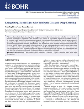 BOHR International Journal of Computational Intelligence and Communication Network
2022, Vol. 1, No. 1, pp. 1–9
https://doi.org/10.54646/bijcicn.001
www.bohrpub.com
Recognizing Traffic Signs with Synthetic Data and Deep Learning
Avaz Naghipour∗ and Rahim Pasbani
Department of Computer Engineering, University College of Nabi Akram, Tabriz, Iran
∗Corresponding author: naghipour@ucna.ac.ir
Abstract. Recently, in-depth learning about computer vision and object classification tasks has surpassed other
machine learning (ML) algorithms. This algorithm, alike similar ML algorithms, requires a dataset for training.
In most real cases, developing an appropriate dataset is expensive and time-consuming. Also, in some situations,
providing the dataset is unsafe or even impossible. In this paper, we proposed a novel framework for traffic sign
recognition using synthetic data and deep learning. The main feature of the proposed method is its independence
from the real-life dataset, which leads to high accuracy in the real test dataset. Creating one-by-one synthetic data
is more labor-intensive and costlier than providing real data. To tackle the issue, the proposed framework uses a
procedural method, which gives the possibility to develop countless high-quality data that are close enough to the
real data. Due to its procedural nature, this framework can be easily edited and tuned.
Keywords: Deep Learning, Convolutional Neural Networks, Computer Graphics, Synthetic Data, Traffic Sign
Recognition.
INTRODUCTION
Nowadays, many kinds of research and innovations are
conducted to enhance autonomous vehicle technologies.
Giving a semantic perception to artificial intelligence (AI)-
based drivers to recognize environmental objects is one of
the main goals in research [1–3]. Indisputably, traffic sign
recognition ability plays a significant role in AI-based vehi-
cles. These signs are guidance that makes drivers aware
of upcoming situations. Thus, traffic sign detection and
recognition that computer vision applications are trying to
address are considered a significant issue. While having a
good dataset for ML applications (especially in supervised
ML) is mandatory, there are a few premade datasets avail-
able on demand [4]. Accessible free datasets are usually
used to benchmark competition or evaluate state-of-the-art
applications. For preparing production-level applications,
first, it is crucial to provide a proper dataset with adequate
quantity and quality. In the case of an image classifier, the
datasets are normally images captured with cameras from
real-life instances. At the first glance, providing images
seems to be a handy and cost-efficient procedure; however,
when the required number of images for the train classi-
fiers is taken into consideration, the difficulty of preparing
such datasets becomes bold. ML algorithms in general
and deep learning in particular use thousands or even
millions of images to give a reliable and practical result.
Obviously, providing this amount of image in many cases
is wearisome and costly, if not impossible.
Other than the cost and expenses, a key issue with pro-
viding a traffic sign dataset is time. For more clarity, let us
conjure up the traffic sign dataset obtaining procedure, and
how time-consuming it would be to capture, crop, edit, and
label singly and manually. A more significant problem is
the time needed to capture photos in different seasons and
conditions of a year. For instance, if images are captured
only during a hot summer, the dataset would not include
the images of signs covered with snow during winter, and
encountering such images causes trouble for the classifier.
Thus, generalizing the model comprehensively requires
at least 1 year of waiting, to include all seasonal visual
appearances.
Another solution is using CAD datasets. Synthetic
images rendered from a 3D virtual scene have been used
vastly in computer vision tasks [5]. Recently, they are
used in object detection and classifier applications. Flying
Chairs [6], FlyingThings3D [7], SYNTHIA [8], and Scene
Net [9] are examples of synthetic images based on datasets
that are used to train or evaluate relevant ML algorithms.
Fortunately, by progressing in the computer graphics
(CG) industry, a number of online CAD datasets and
premade 3D objects are growing. However, except for very
1
 