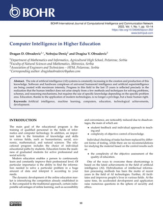 BOHR International Journal of Computational Intelligence and Communication Network
2022, Vol. 1, No. 1, pp. 10–14
https://doi.org/10.54646/bijcicn.002
www.bohrpub.com
Computer Intelligence in Higher Education
Dragan D. Obradovic1,∗, Nebojsa Deniç2 and Dragisa V. Obradovic3
1Department of Mathematics and Informatics, Agricultural High School, Požarevac, Serbia
2Faculty of Natural Sciences and Mathematics, Mitrovica, Serbia
3Association of Engineers and Technicians – HTM, Požarevac, Serbia
∗Corresponding author: dragishaobradovic@yahoo.com
Abstract. The role of artificial intelligence (AI) systems is constantly increasing in the creation and production of this
knowledge. Software and hardware complexes of universal humanoid intelligence and artificial superintelligence
are being created with maximum intensity. Progress in this field in the last 15 years is reflected precisely in the
realization that the human intellect does not arise simply from a few methods and techniques for solving problems,
schemes, and reasoning mechanisms, but requires the use of specific knowledge depending on the specific problem
area. Education, thanks to the application of modern technologies, is no longer a privilege, but a basic human right.
Keywords: Artificial intelligence, machine learning, computers, education, technological achievements,
development.
INTRODUCTION
The main goal of the educational program is the
training of qualified personnel in the fields of infor-
matics and computer technology. In addition, an impor-
tant task is the formation of knowledge and skills
in various fields, such as humanitarian, social, eco-
nomic, mathematical, and natural sciences. The edu-
cational program includes the choice of individual
educational paths by students. Education forms the readi-
ness of graduated students for active professional and
social activity.
Modern education enables a person to continuously
learn and constantly improve their professional level. Of
particular importance is the ability to find the informa-
tion needed to solve a particular problem in a huge
amount of data and interpret it according to your
needs.
The dynamic development of the online education mar-
ket is intensifying the competition already established in
it. But compared to the traditional approach, certain indis-
putable advantages of online learning, such as accessibility
and convenience, are noticeably reduced due to disadvan-
tages, the main of which are:
• student feedback and individual approach to teach-
ing and
• complexity of objective control of knowledge.
Individual checking of tasks has been replaced by differ-
ent forms of testing, while there are no recommendations
for studying the material based on the control results such
as:
• the complexity of the objective assessment of the
quality of education.
One of the ways to overcome these shortcomings is
based on the latest achievements in the field of artificial
intelligence (AI). Hybridization of intellectual informa-
tion processing methods has been the motto of recent
years in the field of AI technologies. Further, AI facili-
tates and improves people’s lives in various fields. At the
same time, its accelerated development and application
raise numerous questions in the sphere of security and
ethics.
10
 