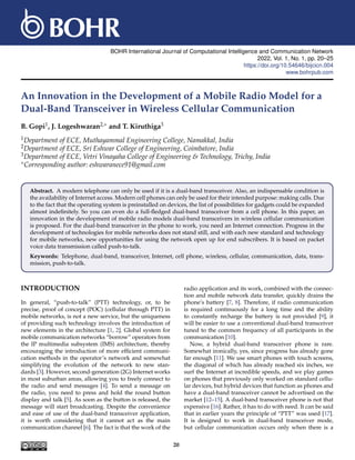 BOHR International Journal of Computational Intelligence and Communication Network
2022, Vol. 1, No. 1, pp. 20–25
https://doi.org/10.54646/bijcicn.004
www.bohrpub.com
An Innovation in the Development of a Mobile Radio Model for a
Dual-Band Transceiver in Wireless Cellular Communication
B. Gopi1, J. Logeshwaran2,∗ and T. Kiruthiga3
1Department of ECE, Muthayammal Engineering College, Namakkal, India
2Department of ECE, Sri Eshwar College of Engineering, Coimbatore, India
3Department of ECE, Vetri Vinayaha College of Engineering & Technology, Trichy, India
∗Corresponding author: eshwaranece91@gmail.com
Abstract. A modern telephone can only be used if it is a dual-band transceiver. Also, an indispensable condition is
the availability of Internet access. Modern cell phones can only be used for their intended purpose: making calls. Due
to the fact that the operating system is preinstalled on devices, the list of possibilities for gadgets could be expanded
almost indefinitely. So you can even do a full-fledged dual-band transceiver from a cell phone. In this paper, an
innovation in the development of mobile radio models dual-band transceivers in wireless cellular communication
is proposed. For the dual-band transceiver in the phone to work, you need an Internet connection. Progress in the
development of technologies for mobile networks does not stand still, and with each new standard and technology
for mobile networks, new opportunities for using the network open up for end subscribers. It is based on packet
voice data transmission called push-to-talk.
Keywords: Telephone, dual-band, transceiver, Internet, cell phone, wireless, cellular, communication, data, trans-
mission, push-to-talk.
INTRODUCTION
In general, “push-to-talk” (PTT) technology, or, to be
precise, proof of concept (POC) (cellular through PTT) in
mobile networks, is not a new service, but the uniqueness
of providing such technology involves the introduction of
new elements in the architecture [1, 2]. Global system for
mobile communication networks “borrow” operators from
the IP multimedia subsystem (IMS) architecture, thereby
encouraging the introduction of more efficient communi-
cation methods in the operator’s network and somewhat
simplifying the evolution of the network to new stan-
dards [3]. However, second-generation (2G) Internet works
in most suburban areas, allowing you to freely connect to
the radio and send messages [4]. To send a message on
the radio, you need to press and hold the round button
display and talk [5]. As soon as the button is released, the
message will start broadcasting. Despite the convenience
and ease of use of the dual-band transceiver application,
it is worth considering that it cannot act as the main
communication channel [6]. The fact is that the work of the
radio application and its work, combined with the connec-
tion and mobile network data transfer, quickly drains the
phone’s battery [7, 8]. Therefore, if radio communication
is required continuously for a long time and the ability
to constantly recharge the battery is not provided [9], it
will be easier to use a conventional dual-band transceiver
tuned to the common frequency of all participants in the
communication [10].
Now, a hybrid dual-band transceiver phone is rare.
Somewhat ironically, yes, since progress has already gone
far enough [11]. We use smart phones with touch screens,
the diagonal of which has already reached six inches, we
surf the Internet at incredible speeds, and we play games
on phones that previously only worked on standard cellu-
lar devices, but hybrid devices that function as phones and
have a dual-band transceiver cannot be advertised on the
market [12–15]. A dual-band transceiver phone is not that
expensive [16]. Rather, it has to do with need. It can be said
that in earlier years the principle of “PTT” was used [17].
It is designed to work in dual-band transceiver mode,
but cellular communication occurs only when there is a
20
 