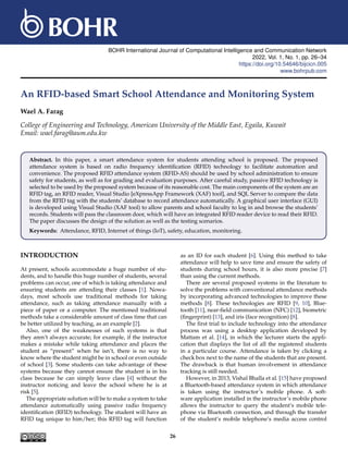 BOHR International Journal of Computational Intelligence and Communication Network
2022, Vol. 1, No. 1, pp. 26–34
https://doi.org/10.54646/bijcicn.005
www.bohrpub.com
An RFID-based Smart School Attendance and Monitoring System
Wael A. Farag
College of Engineering and Technology, American University of the Middle East, Egaila, Kuwait
Email: wael.farag@aum.edu.kw
Abstract. In this paper, a smart attendance system for students attending school is proposed. The proposed
attendance system is based on radio frequency identification (RFID) technology to facilitate automation and
convenience. The proposed RFID attendance system (RFID-AS) should be used by school administration to ensure
safety for students, as well as for grading and evaluation purposes. After careful study, passive RFID technology is
selected to be used by the proposed system because of its reasonable cost. The main components of the system are an
RFID tag, an RFID reader, Visual Studio [eXpressApp Framework (XAF) tool], and SQL Server to compare the data
from the RFID tag with the students’ database to record attendance automatically. A graphical user interface (GUI)
is developed using Visual Studio (XAF tool) to allow parents and school faculty to log in and browse the students’
records. Students will pass the classroom door, which will have an integrated RFID reader device to read their RFID.
The paper discusses the design of the solution as well as the testing scenarios.
Keywords: Attendance, RFID, Internet of things (IoT), safety, education, monitoring.
INTRODUCTION
At present, schools accommodate a huge number of stu-
dents, and to handle this huge number of students, several
problems can occur, one of which is taking attendance and
ensuring students are attending their classes [1]. Nowa-
days, most schools use traditional methods for taking
attendance, such as taking attendance manually with a
piece of paper or a computer. The mentioned traditional
methods take a considerable amount of class time that can
be better utilized by teaching, as an example [2].
Also, one of the weaknesses of such systems is that
they aren’t always accurate; for example, if the instructor
makes a mistake while taking attendance and places the
student as “present” when he isn’t, there is no way to
know where the student might be in school or even outside
of school [3]. Some students can take advantage of these
systems because they cannot ensure the student is in his
class because he can simply leave class [4] without the
instructor noticing and leave the school where he is at
risk [5].
The appropriate solution will be to make a system to take
attendance automatically using passive radio frequency
identification (RFID) technology. The student will have an
RFID tag unique to him/her; this RFID tag will function
as an ID for each student [6]. Using this method to take
attendance will help to save time and ensure the safety of
students during school hours, it is also more precise [7]
than using the current methods.
There are several proposed systems in the literature to
solve the problems with conventional attendance methods
by incorporating advanced technologies to improve these
methods [8]. These technologies are RFID [9, 10], Blue-
tooth [11], near-field communication (NFC) [12], biometric
(fingerprint) [13], and iris (face recognition) [8].
The first trial to include technology into the attendance
process was using a desktop application developed by
Mattam et al. [14], in which the lecturer starts the appli-
cation that displays the list of all the registered students
in a particular course. Attendance is taken by clicking a
check box next to the name of the students that are present.
The drawback is that human involvement in attendance
tracking is still needed.
However, in 2013, Vishal Bhalla et al. [15] have proposed
a Bluetooth-based attendance system in which attendance
is taken using the instructor’s mobile phone. A soft-
ware application installed in the instructor’s mobile phone
allows the instructor to query the student’s mobile tele-
phone via Bluetooth connection, and through the transfer
of the student’s mobile telephone’s media access control
26
 