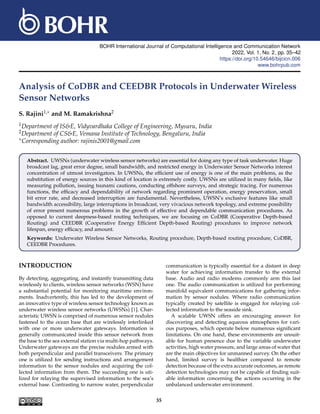 BOHR International Journal of Computational Intelligence and Communication Network
2022, Vol. 1, No. , pp. 35–42
https://doi.org/10.54646/bijcicn.006
www.bohrpub.com
Analysis of CoDBR and CEEDBR Protocols in Underwater Wireless
Sensor Networks
S. Rajini1,∗ and M. Ramakrishna2
1Department of IS&E, Vidyvardhaka College of Engineering, Mysuru, India
2Department of CS&E, Vemana Institute of Technology, Bengaluru, India
∗Corresponding author: rajinis2001@gmail.com
Abstract. UWSNs (underwater wireless sensor networks) are essential for doing any type of task underwater. Huge
broadcast lag, great error degree, small bandwidth, and restricted energy in Underwater Sensor Networks interest
concentration of utmost investigators. In UWSNs, the efficient use of energy is one of the main problems, as the
substitution of energy sources in this kind of location is extremely costly. UWSNs are utilized in many fields, like
measuring pollution, issuing tsunami cautions, conducting offshore surveys, and strategic tracing. For numerous
functions, the efficacy and dependability of network regarding prominent operation, energy preservation, small
bit error rate, and decreased interruption are fundamental. Nevertheless, UWSN’s exclusive features like small
bandwidth accessibility, large interruptions in broadcast, very vivacious network topology, and extreme possibility
of error present numerous problems in the growth of effective and dependable communication procedures. As
opposed to current deepness-based routing techniques, we are focusing on CoDBR (Cooperative Depth-based
Routing) and CEEDBR (Cooperative Energy Efficient Depth-based Routing) procedures to improve network
lifespan, energy efficacy, and amount.
Keywords: Underwater Wireless Sensor Networks, Routing procedure, Depth-based routing procedure, CoDBR,
CEEDBR Procedures.
INTRODUCTION
By detecting, aggregating, and instantly transmitting data
wirelessly to clients, wireless sensor networks (WSN) have
a substantial potential for monitoring maritime environ-
ments. Inadvertently, this has led to the development of
an innovative type of wireless sensor technology known as
underwater wireless sensor networks (UWSNs) [1]. Char-
acteristic UWSN is comprised of numerous sensor nodules
fastened to the ocean base that are wirelessly interlinked
with one or more underwater gateways. Information is
generally communicated inside this sensor network from
the base to the sea external station via multi-hop pathways.
Underwater gateways are the precise nodules armed with
both perpendicular and parallel transceivers. The primary
one is utilized for sending instructions and arrangement
information to the sensor nodules and acquiring the col-
lected information from them. The succeeding one is uti-
lized for relaying the supervised information to the sea’s
external base. Contrasting to narrow water, perpendicular
communication is typically essential for a distant in deep
water for achieving information transfer to the external
base. Audio and radio modems commonly arm this last
one. The audio communication is utilized for performing
manifold equivalent communications for gathering infor-
mation by sensor nodules. Where radio communication
typically created by satellite is engaged for relaying col-
lected information to the seaside sink.
A scalable UWSN offers an encouraging answer for
discovering and detecting aqueous atmospheres for vari-
ous purposes, which operate below numerous significant
limitations. On one hand, these environments are unsuit-
able for human presence due to the variable underwater
activities, high water pressure, and large areas of water that
are the main objectives for unmanned survey. On the other
hand, limited survey is healthier compared to remote
detection because of the extra accurate outcomes, as remote
detection technologies may not be capable of finding suit-
able information concerning the actions occurring in the
unbalanced underwater environment.
35
2
 