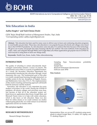 BOHR International Journal of Computational Intelligence and Communication Network
2022, Vol. 1, No. 2, pp. 43–46
https://doi.org/10.54646/bijcicn.007
www.bohrpub.com
Tele Education in India
Aabha Singhvi∗ and Yash Chetan Doshi
GIDC Rajju Shroff Rofel institute of Management Studies, Vapi, India
∗Corresponding author: aabha.singhvi@gmail.com
Abstract. Tele education has been used for many years to deliver easy-to-learn and continuing education programs
to rural health care providers. These days, tele education is very popular because all schools and colleges were closed
due to the COVID-19 pandemic. So, tele education came into play. It is useful at that time because of the technology.
We get to use it easily, and people also enjoy learning with the new method. The main methods of tele education are
audio, video, and computer through Webex and Google Meet; all of these applications get popular due to COVID-19,
and everyone is using them to learn new things easily.
Keywords: Health Care, Zoom, Audio, Video, teleconferencing.
INTRODUCTION
The quality of schooling in certain educationally disad-
vantaged communities remains a source of concern. The
fundamental cause of this is a scarcity of qualified teachers.
As a result, the Secondary Education Department has
recommended introducing tele education through virtual
classrooms this year. The fundamental goal of this plan
is to instill concept-based learning through interaction via
satellite system in the key disciplines of English, Science,
and Mathematics from class VI to X. The implementation
of this creative teaching and learning approach will benefit
both the instructor and the students.
Nowadays, tele education is very important for every
student everywhere in the world. During the COVID-19
pandemic, all schools, colleges, and university were close,
and because of that all in the education system suf-
fered; however, applications likes Zoom, Google Meet, and
Microsoft Teams come in to help with online education,
which is also know as tele education. Byjus was also
there for online classes so we could continue our studies
without going physically; we could connect via an Internet
application and do our studies online.
Bits and pieces together
RESEARCH METHODOLOGY
Research Design: Descriptive
Sampling Type: Nonconvenience probability
sampling
Sample Size:
Research Instrument: Questionnaire
Software used: SPSS
Data Analysis
87%
2%
10%
1%
0%
device
smart phone
tablet
leptop
desktop
smart tv
Figure 1.
Interpretation: Here, we can see 87% students using smart-
phone to attend Google Meet, 1% tablet, 10% laptop, and
1% desktop (Figure 1).
43
 
