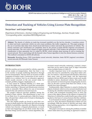 BOHR International Journal of Computational Intelligence and Communication Network
2023, Vol. 2, No. 1, pp. 1–6
https://doi.org/10.54646/bijcicn.009
www.bohrpub.com
Detection and Tracking of Vehicles Using License Plate Recognition
Navjot Kaur∗ and Gurjeet Singh
Department of Electronics, Amritsar College of Engineering and Technology, Amritsar, Punjab, India
∗Corresponding author: navjotkaur980310@gmail.com
Abstract. The density of vehicles on roads has increased manifold over the last few decades. A seamless system
to detect and track a particular vehicle can solve many problems, like traffic congestion, etc. This paper proposes
the use of real-time data taken from closed-circuit televisions to detect and track the movements of vehicles. The
feature extraction and classification are completely done by the process of faster RCNN (regional convolutional
neural networks). The core work is based on region proposal networks. CNN furthers the generation of features;
classification is done separately, but it is aided by RCNN, which includes deep learning as well as training the
neural network. This is used along with the Kanade Lukas Tomasi algorithm to tack the desired features extracted.
This method is simulated on MATLAB software.
Keywords: Bounding boxes, CNN (convolution neural network), detection, faster RCNN (regional convolution
neural network), KLT(Kanade Lukas Tomasi).
INTRODUCTION
With the seamless services provided by vehicles, especially
private modes of transportation, there has been a rise
in the number of people mobilizing themselves through
private transportation. This has led to an increase in traffic
congestion on Indian roads. Construction of new roads is
looked at as a solution, but it is an exhaustive approach.
People usually encroach on the area around roads; for
example, peddlers, beggars, shopkeepers, etc.
A road cannot be widened infinitely in a finite area.
Even in the slight area, folks like to park their automobiles
further restricting it. Demand and infrastructure structure
seems to mismatch. More edifices for ease of movement
cannot be the sole solution to myriad issues [4].
The people’s behavior becomes apathetic during the
parking of their vehicles. This phenomenon is seen a lot
in our daily lives. If a person gets just a little bit of space,
they will park their vehicle even if it leads to blocking the
traffic on the road.
This also implies people are forced to park their con-
veyance in shady places too. Obviously, this will encourage
the theft of automobiles, especially cars. Reports of missing
vehicles have become a frequent phenomenon, so much
so that such happenings do not shock society that much.
But these things can be sorted by various algorithms, like
recurrent neural networks containing a memory compo-
nent that can be used to keep track of object movement
across multiple frames of video [9].
Another important factor to be considered here is the
crime that may be committed by using these stolen vehi-
cles. For instance, with increased radicalization, there have
been many cases of bomb blasts, and the improvised
explosive devices (IEDs) used in these events were usually
installed in stolen, abandoned vehicles. This entire situa-
tion can lead to an innocent person charged guilty of arson.
Also, by the time a person finds their lost vehicle, it may
already have been damaged.
Fundamentally, object detection is aimed at finding the
objects of interest, which revolves around classification and
localizing the identified interested regions. Labels are put
on them with rectangular bounding boxes to show the
scores of the objects present in the regions of interest [20].
Detection of vehicles has a really broad scope as they can be
spotted on the basis of various features that they attribute.
It can be based on texture, geometry, movement, speed,
and so on. Thus, the feature classification of these can vary
accordingly. With the advent of AlexNet and many other
deep learning approaches, a lot of algorithms can be used
for this purpose [16].
This paper is focused on solving the problems of similar
nature stated above by providing an approach to detect a
1
 