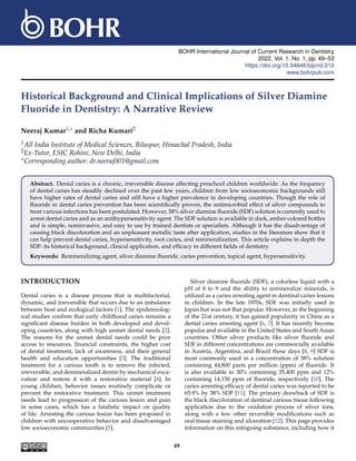 BOHR International Journal of Current Research in Dentistry
2022, Vol. 1, No. 1, pp. 49–53
https://doi.org/10.54646/bijcrid.010
www.bohrpub.com
Historical Background and Clinical Implications of Silver Diamine
Fluoride in Dentistry: A Narrative Review
Neeraj Kumar1,∗ and Richa Kumari2
1All India Institute of Medical Sciences, Bilaspur, Himachal Pradesh, India
2Ex-Tutor, ESIC Rohini, New Delhi, India
∗Corresponding author: dr.neeraj001@gmail.com
Abstract. Dental caries is a chronic, irreversible disease affecting preschool children worldwide. As the frequency
of dental caries has steadily declined over the past few years, children from low socioeconomic backgrounds still
have higher rates of dental caries and still have a higher prevalence in developing countries. Though the role of
fluoride in dental caries prevention has been scientifically proven, the antimicrobial effect of silver compounds to
treat various infections has been postulated. However, 38% silver diamine fluoride (SDF) solution is currently used to
arrest dental caries and as an antihypersensitivity agent. The SDF solution is available in dark, amber-colored bottles
and is simple, noninvasive, and easy to use by trained dentists or specialists. Although it has the disadvantage of
causing black discoloration and an unpleasant metallic taste after application, studies in the literature show that it
can help prevent dental caries, hypersensitivity, root caries, and remineralization. This article explains in depth the
SDF: its historical background, clinical application, and efficacy in different fields of dentistry.
Keywords: Remineralizing agent, silver diamine fluoride, caries prevention, topical agent, hypersensitivity.
INTRODUCTION
Dental caries is a disease process that is multifactorial,
dynamic, and irreversible that occurs due to an imbalance
between host and ecological factors [1]. The epidemiolog-
ical studies confirm that early childhood caries remains a
significant disease burden in both developed and devel-
oping countries, along with high unmet dental needs [2].
The reasons for the unmet dental needs could be poor
access to resources, financial constraints, the higher cost
of dental treatment, lack of awareness, and their general
health and education opportunities [3]. The traditional
treatment for a carious tooth is to remove the infected,
irreversible, and demineralized dentin by mechanical exca-
vation and restore it with a restorative material [4]. In
young children, behavior issues routinely complicate or
prevent the restorative treatment. This unmet treatment
needs lead to progression of the carious lesion and pain
in some cases, which has a fatalistic impact on quality
of life. Arresting the carious lesion has been proposed in
children with uncooperative behavior and disadvantaged
low socioeconomic communities [5].
Silver diamine fluoride (SDF), a colorless liquid with a
pH of 8 to 9 and the ability to remineralize minerals, is
utilized as a caries arresting agent in dentinal caries lesions
in children. In the late 1970s, SDF was initially used in
Japan but was not that popular. However, in the beginning
of the 21st century, it has gained popularity in China as a
dental caries arresting agent [6, 7]. It has recently become
popular and available in the United States and South Asian
countries. Other silver products like silver fluoride and
SDF in different concentrations are commercially available
in Austria, Argentina, and Brazil these days [8, 9] SDF is
most commonly used in a concentration of 38% solution
containing 44,800 parts per million (ppm) of fluoride. It
is also available in 30% containing 35,400 ppm and 12%
containing 14,150 ppm of fluoride, respectively [10]. The
caries arresting efficacy of dental caries was reported to be
65.9% by 38% SDF [11]. The primary drawback of SDF is
the black discoloration of dentinal carious tissue following
application due to the oxidation process of silver ions,
along with a few other reversible modifications such as
oral tissue staining and ulceration [12]. This page provides
information on this intriguing substance, including how it
49
 