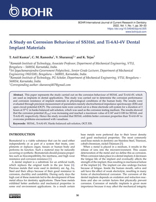 BOHR International Journal of Current Research in Dentistry
2022, Vol. 1, No. 1, pp. 30–33
https://doi.org/10.54646/bijcrid.005
www.bohrpub.com
A Study on Corrosion Behaviour of SS316L and Ti-6Al-4V Dental
Implant Materials
T. Anil Kumar1, C. M. Ramesha1, V. Sharanraj2,∗ and K. Tejas3
1Ramaiah Institute of Technology, Associate Professor, Department of Mechanical Engineering, VTU,
Bengaluru – 560054, Karnataka, India.
2Sri Jayachamarajendra Government Polytechnic, Senior Grade Lecturer, Department of Mechanical
Engineering (W&SM), Bengaluru – 560001, Karnataka, India.
3Ramaiah Institute of Technology, PG Scholar, Department of Mechanical Engineering, VTU, Bengaluru –
560054, Karnataka, India.
∗Corresponding author: sharanraj407@gmail.com
Abstract. This paper represents the study carried out on the corrosion behaviour of SS316L and Ti-6Al-4V, which
are used as implants in dental applications. This study was carried out to determine the corrosion performance
and corrosion resistance of implant materials in physiological conditions of the human body. The results were
evaluated through precision measurement of parameters namely electrochemical impedance spectroscopy (EIS) and
open circuit potential (OCP). The corrosion tests were carried out in a three electrode cell system for a duration of 3
hours at 37◦C in hanks balanced salt solution, which was used as the corrosion testing medium. The results showed
that the corrosion potential (Ecorr) was increasing and reached a maximum value of 0.147 and 0.108 for SS316L and
Ti-6Al-4V, respectively. Hence the study revealed that SS316L exhibits better corrosion properties than Ti-6Al-4V to
overcome problems encountered with vanadium.
Keywords: SS316L, Ti-6Al-4V, Hanks balanced salt solution, OCP, EIS.
INTRODUCTION
Biomaterial is a viable substance that can be used either
independently or as part of a system that treats, com-
pliments or replaces organ, tissues or human body and
performs its function. Such a material may be naturally
occurring or synthetic. Biomaterials should possess proper-
ties such as biocompatibility, bio inertness, and high wear
resistance and corrosion resistance [1].
A dental implant is a substitute for an artificial tooth,
which replaces the original tooth in the jaw bone [4].
Precious metals that were used in dentistry are Ag, Au,
Steel and their alloys because of their good resistance to
corrosion, ductility and castability. During early days the
high cost of these materials led to the development of base
metal alloys for dentistry applications. These base metals
exhibited better aesthetics and mechanical properties in
some oral environment applications. As a result certain
base metals were preferred due to their lower density
and good mechanical properties. The most commonly
used base metals in dentistry are Stainless Steel, Titanium,
cobalt-chromium, nickel-Titanium [5].
When a metal is placed in a medium, it results in the
release of ions into the microenvironment. This causes
deterioration of the metal and we define this as corrosion.
When corrosion takes place in a dental implant, it decreases
the fatigue life of the implant and eventually affects the
strength of the implant, thus resulting in mechanical failure
of the implant [6]. The implant can also undergo fracture
because of fatigue. Inside the human mouth, saliva and
salt have the effect of weak electrolyte, resulting in many
forms of electrochemical corrosion. The corrosion of the
dental implants depends on oxidation and reduction reac-
tions and also on certain factors that physically prevent
corrosion. Corrosion of metallic implants is given more
importance because it may affect the mechanical integrity
30
 