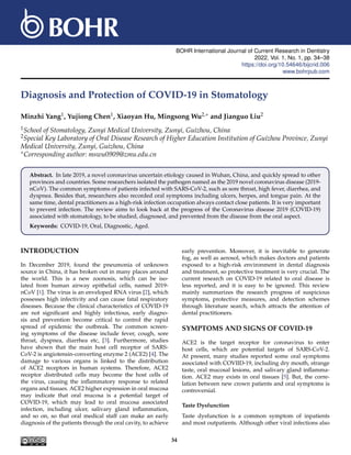 BOHR International Journal of Current Research in Dentistry
2022, Vol. 1, No. 1, pp. 34–38
https://doi.org/10.54646/bijcrid.006
www.bohrpub.com
Diagnosis and Protection of COVID-19 in Stomatology
Minzhi Yang1, Yujiong Chen1, Xiaoyan Hu, Mingsong Wu2,∗ and Jianguo Liu2
1School of Stomatology, Zunyi Medical University, Zunyi, Guizhou, China
2Special Key Laboratory of Oral Disease Research of Higher Education Institution of Guizhou Province, Zunyi
Medical University, Zunyi, Guizhou, China
∗Corresponding author: mswu0909@zmu.edu.cn
Abstract. In late 2019, a novel coronavirus uncertain etiology caused in Wuhan, China, and quickly spread to other
provinces and countries. Some researchers isolated the pathogen named as the 2019 novel coronavirus disease (2019-
nCoV). The common symptoms of patients infected with SARS-CoV-2, such as sore throat, high fever, diarrhea, and
dyspnea. Besides that, researchers also recorded oral symptoms including ulcers, herpes, and tongue pain. At the
same time, dental practitioners as a high-risk infection occupation always contact close patients. It is very important
to prevent infection. The review aims to look back at the progress of the Coronavirus disease 2019 (COVID-19)
associated with stomatology, to be studied, diagnosed, and prevented from the disease from the oral aspect.
Keywords: COVID-19, Oral, Diagnostic, Aged.
INTRODUCTION
In December 2019, found the pneumonia of unknown
source in China, it has broken out in many places around
the world. This is a new zoonosis, which can be iso-
lated from human airway epithelial cells, named 2019-
nCoV [1]. The virus is an enveloped RNA virus [2], which
possesses high infectivity and can cause fatal respiratory
diseases. Because the clinical characteristics of COVID-19
are not significant and highly infectious, early diagno-
sis and prevention become critical to control the rapid
spread of epidemic the outbreak. The common screen-
ing symptoms of the disease include fever, cough, sore
throat, dyspnea, diarrhea etc, [3]. Furthermore, studies
have shown that the main host cell receptor of SARS-
CoV-2 is angiotensin-converting enzyme 2 (ACE2) [4]. The
damage to various organs is linked to the distribution
of ACE2 receptors in human systems. Therefore, ACE2
receptor distributed cells may become the host cells of
the virus, causing the inflammatory response to related
organs and tissues. ACE2 higher expression in oral mucosa
may indicate that oral mucosa is a potential target of
COVID-19, which may lead to oral mucosa associated
infection, including ulcer, salivary gland inflammation,
and so on, so that oral medical staff can make an early
diagnosis of the patients through the oral cavity, to achieve
early prevention. Moreover, it is inevitable to generate
fog, as well as aerosol, which makes doctors and patients
exposed to a high-risk environment in dental diagnosis
and treatment, so protective treatment is very crucial. The
current research on COVID-19 related to oral disease is
less reported, and it is easy to be ignored. This review
mainly summarizes the research progress of suspicious
symptoms, protective measures, and detection schemes
through literature search, which attracts the attention of
dental practitioners.
SYMPTOMS AND SIGNS OF COVID-19
ACE2 is the target receptor for coronavirus to enter
host cells, which are potential targets of SARS-CoV-2.
At present, many studies reported some oral symptoms
associated with COVIID-19, including dry mouth, strange
taste, oral mucosal lesions, and salivary gland inflamma-
tion. ACE2 may exists in oral tissues [5]. But, the corre-
lation between new crown patients and oral symptoms is
controversial.
Taste Dysfunction
Taste dysfunction is a common symptom of inpatients
and most outpatients. Although other viral infections also
34
 