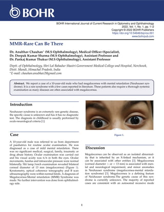 BOHR International Journal of Current Research in Optometry and Ophthalmology
2022, Vol. 1, No. 1, pp. 1–2
Copyright © 2022 BOHR Publishers
https://doi.org/10.54646/bijcroo.001
www.bohrpub.com
MMR-Rare Can Be There
Dr. Anubhav Chauhan∗ (M.S Ophthalmology), Medical Officer (Specialist),
Dr. Deepak Kumar Sharma (M.S Ophthalmology), Assistant Professor and
Dr. Pankaj Kumar Thakur (M.S Ophthalmology), Assistant Professor
Deptt. of Ophthalmology, Shri Lal Bahadur Shastri Government Medical College and Hospital, Nerchowk,
Distt. Mandi, Himachal Pradesh, India
∗E-mail: chauhan.anubhav2@gmail.com
Abstract. We report a case of a 10-year-old male who had megalocornea with mental retardation (Neuhauser syn-
drome). It is a rare syndrome with a few cases reported in literature. These patients also require a thorough systemic
examination as many diseases are often associated with megalocornea.
Introduction
Neuhauser syndrome is an extremely rare genetic disease,
the specific cause is unknown and has it has no diagnostic
test. The diagnosis in childhood is usually performed by
oculo-neurological criteria [1].
Case
A 10-year-old male was referred to us from department
of paediatrics for routine ocular examination. He was
diagnosed as a case of mild mental retardation. There
was no significant medical, surgical, family, traumatic or
drug abuse history. Ocular examination was carried out
and his visual acuity was 6/6 in both the eyes. Ocular
movements, fundus and intraocular pressure were normal
bilaterally. Slit lamp/torch examination revealed bilateral
corneal diameter of 13 mm (megalocornea) (Figure 1).
Keratometry, optical coherence tomography and B scan
ultrasonography were within normal limits. A diagnosis of
Megalocornea-Mental retardation (MMR) Syndrome was
made. No further intervention was done from ophthalmol-
ogy side.
Figure 1.
Discussion
Megalocornea can be observed as an isolated abnormal-
ity that is inherited by an X-linked mechanism, or it
can be associated with other entities [2]. Megalocornea
(corneal diameter > or = 13 mm) is associated with men-
tal and neurological impairment, and minor anomalies
in Neuhauser syndrome (megalocornea-mental retarda-
tion syndrome) [3]. Megalocornea is a defining feature
of Neuhauser syndrome.The genetic cause of this syn-
drome is currently unknown. The majority of reported
cases are consistent with an autosomal recessive mode
1
 