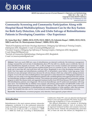 BOHR International Journal of Current Research in Optometry and Ophthalmology
2022, Vol. 1, No. 1, pp. 3–7
Copyright © 2022 BOHR Publishers
https://doi.org/10.54646/bijcroo.002
www.bohrpub.com
Community Screening and Community Participation Along with
Hospital Based Multidisciplinary Treatment Can be the Key Factors
for Both Early Detection, Life and Globe Salvage of Retinoblastoma
Patients in Developing Countries – Our Experience
Dr. Soma Rani Roy1, MBBS, DCO, FCPS, FICO, MRCS, Dr. Fahmida Hoque2, MBBS, DCO, FICO,
MRCS and Prof. Dr. Munirujzaman Osmani3, MBBS, DCO, MSc
1Head of Oculoplasty and Ocular Oncology department, Chittagong Eye Infirmary & Training Complex,
Chattogram-4202, Bangladesh. E-mail: dr.somaroy2020@gmail.com
2Assistant Surgeon, Chittagong Eye Infirmary & Training Complex, Chattogram-4202, Bangladesh.
E-mail: fhoque2609@gmail.com
3Institute of Community Ophthalmology, Chattogram-4202, Bangladesh.
E-mail: ico.munirujzaman@gmail.com
Abstract. Each year nearly 8000 new cases of retinoblastoma are detected worldwide. Revolutionary management
strategy increased the survival rate of retinoblastoma above 95% but still it is a deadly cancer worldwide. Survival
from retinoblastoma depends on income >90% vs 40% (in high to low income countries) and metastases is higher
in low-income countries. Forty three percent of global burden lives in 6 countries of Asia. An estimated worldwide
death rate is more than 40% and most from Asia and Africa. Bangladesh is one of the developing countries of the
South- East Asia region and retinoblastoma constitutes 83% of all pediatric cancer bellow 4 years age group. Early
detection of cases and proper referral may decrease the advance disease which may achieved by strong awareness
program. To save life and vision multidisciplinary team approach is a time demand now. Chittagong Eye Infirmary is
a tertiary eye care center is serving retinoblastoma patients with a multidisciplinary team approach from 2017 and set
up chemotherapy facilities in ophthalmic institute. This institute also started screening and local community training
program to detect the disease easily and upgraded treatment facility from 2019.From January 2017 to June 2021 total
284 retinoblastoma patients were diagnosed, 104 received chemotherapy and 53 underwent enucleation with long
optic nerve. Two hundred fifty six children were screened, 169 primary school teacher and 408 health worker were
trained about key sign of retinoblastoma from July 2019 to February 2021. This effort was able to create awareness
which showed early presentation of retinoblastoma and seeking treatment of white pupillary reflex than previous
period. The hospitals also take care for visual and psycho-social rehabilitation of the retinoblastoma survivals.
Keywords: Retinoblastoma, awareness program, early detection, Team approach, proper referral.
Introduction
Retinoblastoma is the most common primary intraocular
malignancy worldwide. It is the commonest intraocular
tumor of childhood representing 11% cancers developing
in the first year of life [1] with a of incidence 1: 16000
to 1: 18000 live birth [2]. According to Retinoblastoma
Collaborative Study 90% cases are detected and diagnosed
before 6 years and approximately 99% before 10 years. The
median age at diagnosis is 1.5 year (18 months) [3].
But delayed presentation are common in developing
and underdeveloped countries. Lack of awareness, lack
of organized treatment facilities and economic factors are
the prime factors. Patients who presented late, more than
50% of them die from this disease [4]. Bangladesh is a
3
 