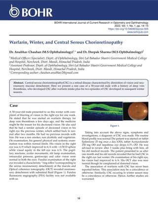 BOHR International Journal of Current Research in Optometry and Ophthalmology
2022, Vol. 1, No. 1, pp. 14–15
https://doi.org/10.54646/bijcroo.005
www.bohrpub.com
Warfarin, Winter, and Central Serous Chorioretinopathy
Dr. Anubhav Chauhan (M.S Ophthalmology)1,∗ and Dr. Deepak Sharma (M.S Ophthalmology)2
1Medical Officer (Specialist), Deptt. of Ophthalmology, Shri Lal Bahadur Shastri Government Medical College
and Hospital, Nerchowk, Distt. Mandi, Himachal Pradesh, India
2Assistant Professor, Deptt. of Ophthalmology, Shri Lal Bahadur Shastri Government Medical College and
Hospital, Nerchowk, Distt. Mandi, Himachal Pradesh, India
∗Corresponding author: chauhan.anubhav2@gmail.com
Abstract. Central serous chorioretinopathy(CSC) is a retinal disease characterised by diminition of vision and neu-
rosensory macular detachment. Here we present a rare case of a 50-year-old male with a history of deep vein
thrombosis, who developed CSC after warfarin intake plus his two episodes of CSC developed in susequent winter
seasons.
Case
A 50-year-old male presented to us this winter with com-
plaint of blurring of vision in the right eye for one week.
He stated that he was started on warfarin therapy for
deep vein thrombosis a few days ago, and the medicine
might be the reason for his decreased vision. He also said
that he had a similar episode of decreased vision in his
right eye the previous winter, which settled back to nor-
mal after two months. He had no previous records with
him. He was a non smoker, non alcoholic and vegetarian.
On examination, his general physical and systemic exam-
ination was within normal limits. His vision in the right
eye was 6/9 which improved to 6/6 with +0.50 D sphere
while visual aquity in the left eye was 6/6. The pupil-
lary reactions, ocular movements, slit lamp examination,
intraocular pressure, gonioscopy and color vision were
normal in both the eyes. Fundus examination of the right
eye revealed a characteristic “ring reflex”(corresponding to
the serous neurosensory detachment) at the macula and
Optical coherence tomography (OCT) revealed neurosen-
sory detachment with subretinal fluid (Figure 1). Fundus
fluorescein angiography (FFA) facility was not available
with us.
Figure 1.
Taking into account the above signs, symptoms and
investigations, a diagnosis of CSC was made. His routine
blood profile was normal.The patient was started on tablet
Eplirenone 25 mg once a day (OD), tablet Acetazolamide
250 mg OD and nepafenac eye drops 0.3% OD. He was
advised to review after 3 weeks plus bring with him, all
his old medical records. The patient presented to us after
one month and his old records revealed that he had CSC in
the right eye last winter. On examination of his right eye,
his vision had improved to 6/6. His OCT also was near
normal though he complained of distorted vision.
The association of warfarin with CSC has never been
reported before. This association may be a coincidence or
otherwise. Similarily, CSC occuring in winter season may
be a coincidence or otherwise. Hence, further studies are
warranted.
14
 