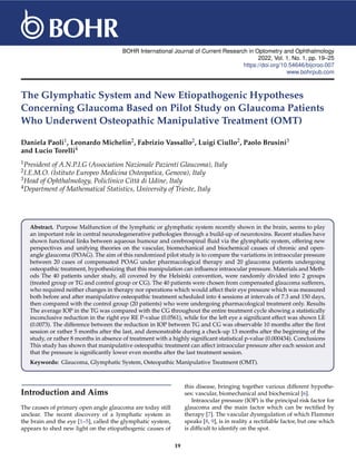 BOHR International Journal of Current Research in Optometry and Ophthalmology
2022, Vol. 1, No. 1, pp. 19–25
https://doi.org/10.54646/bijcroo.007
www.bohrpub.com
The Glymphatic System and New Etiopathogenic Hypotheses
Concerning Glaucoma Based on Pilot Study on Glaucoma Patients
Who Underwent Osteopathic Manipulative Treatment (OMT)
Daniela Paoli1, Leonardo Michelin2, Fabrizio Vassallo2, Luigi Ciullo2, Paolo Brusini3
and Lucio Torelli4
1President of A.N.P.I.G (Association Nazionale Pazienti Glaucoma), Italy
2I.E.M.O. (Istituto Europeo Medicina Osteopatica, Genova), Italy
3Head of Ophthalmology, Policlinico Città di Udine, Italy
4Department of Mathematical Statistics, University of Trieste, Italy
Abstract. Purpose Malfunction of the lymphatic or glymphatic system recently shown in the brain, seems to play
an important role in central neurodegenerative pathologies through a build-up of neurotoxins. Recent studies have
shown functional links between aqueous humour and cerebrospinal fluid via the glymphatic system, offering new
perspectives and unifying theories on the vascular, biomechanical and biochemical causes of chronic and open-
angle glaucoma (POAG). The aim of this randomized pilot study is to compare the variations in intraocular pressure
between 20 cases of compensated POAG under pharmacological therapy and 20 glaucoma patients undergoing
osteopathic treatment, hypothesizing that this manipulation can influence intraocular pressure. Materials and Meth-
ods The 40 patients under study, all covered by the Helsinki convention, were randomly divided into 2 groups
(treated group or TG and control group or CG). The 40 patients were chosen from compensated glaucoma sufferers,
who required neither changes in therapy nor operations which would affect their eye pressure which was measured
both before and after manipulative osteopathic treatment scheduled into 4 sessions at intervals of 7.3 and 150 days,
then compared with the control group (20 patients) who were undergoing pharmacological treatment only. Results
The average IOP in the TG was compared with the CG throughout the entire treatment cycle showing a statistically
inconclusive reduction in the right eye RE P-value (0.0561), while for the left eye a significant effect was shown LE
(0.0073). The difference between the reduction in IOP between TG and CG was observable 10 months after the first
session or rather 5 months after the last, and demonstrable during a check-up 13 months after the beginning of the
study, or rather 8 months in absence of treatment with a highly significant statistical p-value (0.000434). Conclusions
This study has shown that manipulative osteopathic treatment can affect intraocular pressure after each session and
that the pressure is significantly lower even months after the last treatment session.
Keywords: Glaucoma, Glymphatic System, Osteopathic Manipulative Treatment (OMT).
Introduction and Aims
The causes of primary open angle glaucoma are today still
unclear. The recent discovery of a lymphatic system in
the brain and the eye [1–5], called the glymphatic system,
appears to shed new light on the etiopathogenic causes of
this disease, bringing together various different hypothe-
ses: vascular, biomechanical and biochemical [6].
Intraocular pressure (IOP) is the principal risk factor for
glaucoma and the main factor which can be rectified by
therapy [7]. The vascular dysregulation of which Flammer
speaks [8, 9], is in reality a rectifiable factor, but one which
is difficult to identify on the spot.
19
 