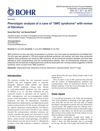 BOHR International Journal of Current Research
in Optometry and Ophthalmology
2022, Vol. 1, No. 1, pp. 49–51
DOI: 10.54646/bijcroo.2022.14
www.bohrpub.com
METHODS
Phenotypic analysis of a case of “3MC syndrome” with review
of literature
Soma Rani Roy1 and Sazzad Kader2
1Resident Surgeon and Head of Oculoplasty & Ocular Oncology, Chittagong Eye Infirmary, Bangladesh
2Senior Assistant Surgeon, Chittagong Eye Infirmary, Bangladesh
*Correspondence:
Soma Rani Roy,
dr.somaroy2020@gmail.com
Received: 05 June 2022; Accepted: 14 June 2022; Published: 20 July 2022
3MC syndrome is a very rare entity. Its prevalence is unknown, but most cases are reported from the Middle East.
The first case was reported in 1978 and named as Michels syndrome, and recently, with other three syndromes
together, these syndromes are named as 3MC syndrome. All are autosomal recessive disorders and have been
reported by both consanguineous and non-consanguineous parents. Here, we phenotypically analyzed a case
presented with the features of blepharophimosis syndrome associated with craniosynostosis suggestive of Michel
syndrome, which is a part of the “3MC syndrome.”
Keywords: blepharophimosis, epicanthus inversus, telecanthus, craniosynostosis, short 5th finger
Introduction
The syndrome includes four rare autosomal recessive
disorders that were designated earlier as Carnevale,
Mingarelli, Malpuech (MIM 248340), and Michels
(MIM 257920) syndromes. Among these, Michels
or oculo-palato-skeletal syndrome was first reported
by Michels et al. (1). All these syndromes are rare,
autosomal recessive in inheritance and are reported in
both consanguineous and non-consanguineous healthy
parents. Facial dysmorphism is the main feature of these
syndromes, and these are hypertelorism, telecanthus,
blepharophimosis, blepharoptosis, and highly placed arched
eyebrows and are found in 70–95% of cases. Cleft palate and
lip, cognitive impairment, hearing difficulty, and defective
postnatal growth can be found in 40–68% of cases. Skeletal
disorders like craniosynostosis, radioulnar synostosis, and
systemic anomalies like genital and vesicorenal are found
in 20–30% of cases. Some rare features of anterior segment
defects, cardiac anomaly, caudal appendages, and umbilical
hernia diastasis recti may also be found (2). Although the
prevalence of the 3MC syndrome is unknown, a literature
search showed that the most affected people reside in the
Middle East (3).
Here, we report a case of 3MC syndrome that presented
with the features of blepharophimosis syndrome and
craniosynostosis, which are predominant features of the
Michels syndrome. To the best of our knowledge, this is the
first documented case from Bangladesh.
Case report
A 7-year-old girl presented at the Orbit and Oculoplastic
clinic with complaints of drooping of the right upper lid
since birth. She was the first and only baby of healthy
first-degree consanguineous parents who were delivered by
cesarean section. Her weight at birth was 3,200 gm with a
normal APGAR score. She had no history of postnatal oxygen
inhalation or other illness, nor did she have any perinatal
illness history of her mother, but she had a history of some
delay in milestone of development.
Her general examination revealed short height in
comparison to a same-aged girl and her weight was 39 kg,
which is above the 95th percentile, that is, overweight
for her age. She had a flat occiput and frontal bone with
49
 