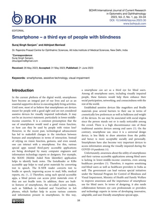 BOHR International Journal of Current Research
in Optometry and Ophthalmology
2023, Vol. 2, No. 1, pp. 33–34
DOI: 10.54646/bijcroo.2023.30
www.bohrpub.com
EDITORIAL
Smartphone – a third eye of people with blindness
Suraj Singh Senjam* and Abhijeet Beniwal
Dr. Rajendra Prasad Centre for Ophthalmic Sciences, All India Institute of Medical Sciences, New Delhi, India
*Correspondence:
Suraj Singh Senjam,
drsurajaiims@gmail.com
Received: 26 May 2023; Accepted: 31 May 2023; Published: 21 June 2023
Keywords: smartphones, assistive technology, visual impairment
Introduction
In the current plethora of the digital world, smartphones
have become an integral part of our lives and act as an
essential supportive device in executing daily living activities.
Until now, most of us believe that smartphones are devices
meant for people with a good sight and are not considered
assistive devices for visually impaired individuals. It may
not be an incorrect statement, particularly in lower-middle-
income countries. It is a common presumption that the
use of smartphones would need a good vision function,
or how can they be used by people with vision loss?
However, in the recent past, technological advancement
has led to makeshift changes in the interfaces between
humans and smartphones in terms of interaction. Instead
of relying on vision function, gestures, and even sound,
one can interact with a smartphone. For this, various
special apps named third-party accessible applications
are being developed by many computer engineers and
information technology experts or designers. For example,
the MANI (Mobile Aided Note Identifier) application
helps to identify bank notes. The InstaReader or KiBo
accessible app helps to read print materials by converting
text to speech. The K-NFB reader converts text to
braille or speech, improving access to mail, bills, medical
reports, etc. (1, 2) Therefore, using such special accessible
apps, a blind person can access print materials even if
they are not braille texts. In addition, there are built-
in features of smartphones, the so-called screen readers,
such as TalkBack in Android and VocieOver in IoS
phones, which further help to access various contents
and information present in smartphones. In this way,
a smartphone can act as a third eye for blind users.
Among all smartphone users, including visually impaired
people, these features would help them enhance their
social participation, networking, and connectedness with the
rest of the world.
Established assistive devices like magnifiers and Braille
materials pose several barriers to their use in terms of
cosmetically low preferences as well as bulkiness and weight
of the devices. Its use may be associated with social stigma
since the person stands out or is easily noticeable among
the crowd. There is a high discontinuance rate of these
traditional assistive devices among end users (3). On the
contrary, smartphone use, since it is a universal design
device, is less likely to draw attention from the public
and hence is more acceptable socially and personally.
Smartphones have also become very important devices to
access information among the visually impaired during the
COVID-19 pandemic (4).
Unfortunately, awareness about the utility of smartphones
and their various accessible applications among blind users
is lacking in lower-middle-income countries, even among
healthcare providers (5). Therefore, it requires sensitizing
end-blind users as well as healthcare providers in India as
well. The government can lead various special initiatives
under the National Program for Control of Blindness and
Visual Impairment, Ministry of Health and Family Welfare
to improve awareness and the importance of smartphone
use for blind users. In terms of designing, it also needs
collaboration between eye care professionals or providers
and technology experts in terms of developing innovative,
adaptable, and user-friendly smartphone special apps.
33
 