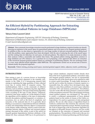 ISSN (online) 2583-455X
BOHR International Journal of Computer Science
2022, Vol. 2, No. 1, pp. 1–15
https://doi.org/10.54646/bijcs.003
www.bohrpub.com
An Efficient Hybrid by Partitioning Approach for Extracting
Maximal Gradual Patterns in Large Databases (MPSGrite)
Tabueu Fotso Laurent Cabrel
Department of Computer Engineering, UIT-FV, University of Dschang, Cameroon;
Department of Mathematics and Computer Science, FS, University of Dschang, Cameroon
E-mail: laurent.tabueu@gmail.com
Abstract. Since automatic knowledge extraction must be performed in large databases, empirical studies are already
showing an explosion in the search space for generalized patterns and even more so for frequent gradual patterns.
In addition to this, we also observe a generation of a very large number of relevant extracted patterns. Being faced
with this problem, many approaches have been developed, with the aim of reducing the size of the search space
and the waiting time for detection, for end users, of relevant patterns. The objective is to make decisions or refine
their analyses within a reasonable and realistic time frame. The gradual pattern mining algorithms common in
large databases are CPU intensive. It is a question for us of proposing a new approach that allows an extraction
of the maximum frequent gradual patterns based on a technique of partitioning datasets. The new technique leads
to a new, more efficient hybrid algorithm called MSPGrite. The experiments carried out on several sets of known
datasets justify the proposed approach.
Keywords: Pattern mining, pruning search space, maximal gradual support, lattice, adjacency matrix, partitioning.
INTRODUCTION
Data mining is part of a process known as knowledge
extraction (KDE), which appeared in the scientific com-
munity in the 1990s. It is a fast-growing research field
aiming at exploiting the large quantities of data collected
every day in various fields of computer science. This
multidisciplinary field is at the crossroads of different
domains, such as statistics, databases, big data, algorithms,
andartificialintelligence.Thetypeofdataminingalgorithm
varies according to the type of data (binary, categorical,
numerical, time series, spatial, etc.) of the dataset on which
the algorithms will be applied, or the type of relationship
between the patterns searched (sequence, co-variation, co-
occurrence, etc.) as well as the level of complexity and
semantics of the analyzed data [1]. It is generally about
finding co-occurrences or dependencies between attributes
or items and relationships between objects or transactions
in the dataset, unlike clustering, which is used to find rela-
tionships between objects. Gradual and maximal pattern
mining, discussed in this article, is part of the search for
frequent gradual dependencies between attributes of the
dataset [2]. Since automatic KDE has to be performed in
large volume databases, empirical studies already show
that at the level of generalized patterns, association rules,
and frequent gradual patterns, one has to exponentially
increase the size of the search space to be explored in order
to extract useful knowledge. To make better decisions in
real life and to refine the analysis of domain experts in a
reasonable time, the authors have developed many algo-
rithms to solve these problems of search space reduction
and better CPU and memory performance. Nevertheless,
very few works offer the final customers a reduced number
ofrelevantpatternsextracted.Thus,thetechniqueofmining
closed gradual patterns was developed [3]. The goal is
to extract a condensed representation of fuzzy gradual
patterns based on the notion of closure of the Galois cor-
respondence. It is used as a generator of rules and gradual
patterns. We can cite other classes of algorithms based on
multicore architectures that minimize the extraction time
comparedtotheirsequentialversions.Wefind,inparticular,
the work of Negreverge with his Paraminer algorithm [4],
the pglcm of Alexandre Termier. However, very few works
are oriented on the extraction of frequent and maximal
gradual patterns. The specificity of this work is the use of a
hybrid approach of dataset partitioning and SGrite-based.
1
 