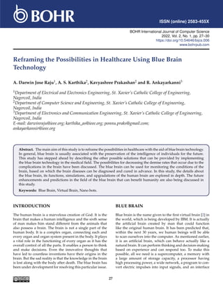 ISSN (online) 2583-455X
BOHR International Journal of Computer Science
2022, Vol. 2, No. 1, pp. 27–30
https://doi.org/10.54646/bijcs.006
www.bohrpub.com
Reframing the Possibilities in Healthcare Using Blue Brain
Technology
A. Darwin Jose Raju1, A. S. Karthika2, Kavyashree Prakashan2 and R. Ankayarkanni3
1Department of Electrical and Electronics Engineering, St. Xavier’s Catholic College of Engineering,
Nagercoil, India
2Department of Computer Science and Engineering, St. Xavier’s Catholic College of Engineering,
Nagercoil, India
3Department of Electronics and Communication Engineering, St. Xavier’s Catholic College of Engineering,
Nagercoil, India
E-mail: darwinraju@ieee.org; karthika_as@ieee.org; ponnu.praks@gmail.com;
ankayarkannir@ieee.org
Abstract. The main aim of this study is to reframe the possibilities in healthcare with the aid of blue brain technology.
In general, blue brain is usually associated with the preservation of the intelligence of individuals for the future.
This study has stepped ahead by describing the other possible solutions that can be provided by implementing
the blue brain technology in the medical field. The possibilities for decreasing the demise rates that occur due to the
complications in the brain have been discussed. The blue brain can be used for monitoring the conditions of the
brain, based on which the brain diseases can be diagnosed and cured in advance. In this study, the details about
the blue brain, its functions, simulations, and upgradations of the human brain are explored in depth. The future
enhancements and predictions in the field of the blue brain that can benefit humanity are also being discussed in
this study.
Keywords: Blue Brain, Virtual Brain, Nano bots.
INTRODUCTION
The human brain is a marvelous creation of God. It is the
brain that makes a human intelligence and the sixth sense
of man makes him stand different from the animals that
also possess a brain. The brain is not a single part of the
human body. It is a complex organ, connecting each and
every organ and organ system present in the body. It plays
a vital role in the functioning of every organ as it has the
overall control of all the parts. It enables a person to think
and make decisions. Even the innovative thoughts that
have led to countless inventions have their origins in the
brain. But the sad reality is that the knowledge in the brain
is lost along with the body after death. The blue brain has
been under development for resolving this particular issue.
BLUE BRAIN
Blue brain is the name given to the first virtual brain [2] in
the world, which is being developed by IBM. It is actually
the artificial brain created by man that could function
like the original human brain. It has been predicted that,
within the next 30 years, we human beings will be able
to scan ourselves into the computer. As mentioned earlier,
it is an artificial brain, which can behave actually like a
natural brain. It can perform thinking and decision-making
based on experience and can respond too. To make this
possible, all we need is a supercomputer, a memory with
a large amount of storage capacity, a processor having
high processing power, a wide network, a program to con-
vert electric impulses into input signals, and an interface
27
 