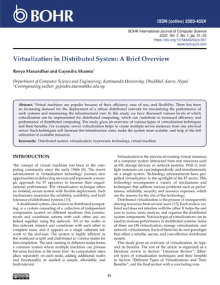 ISSN (online) 2583-455X
BOHR International Journal of Computer Science
2022, Vol. 2, No. 1, pp. 31–35
https://doi.org/10.54646/bijcs.007
www.bohrpub.com
Virtualization in Distributed System: A Brief Overview
Reeya Manandhar and Gajendra Sharma∗
Department of Computer Science and Engineering, Kathmandu University, Dhulikhel, Kavre, Nepal
∗Corresponding author: gajendra.sharma@ku.edu.np
Abstract. Virtual machines are popular because of their efficiency, ease of use, and flexibility. There has been
an increasing demand for the deployment of a robust distributed network for maximizing the performance of
such systems and minimizing the infrastructural cost. In this study, we have discussed various levels at which
virtualization can be implemented for distributed computing, which can contribute to increased efficiency and
performance of distributed computing. The study gives an overview of various types of virtualization techniques
and their benefits. For example, server virtualization helps to create multiple server instances from one physical
server. Such techniques will decrease the infrastructure costs, make the system more scalable, and help in the full
utilization of available resources.
Keywords: Distributed system, virtualization, hypervisor, technology, virtual machine.
INTRODUCTION
The concept of virtual machines has been in the com-
puting community since the early 1960s [8]. The recent
advancement in virtualization technology pursues new
opportunities in delivering services and represents a strate-
gic approach for IT operators to increase their organi-
zational performance. The virtualization technique offers
an isolated, secure system with flexible deployment. Such
mechanisms maximize the reliability, scalability, and fault
tolerance of distributed systems [11].
A distributed system, also known as distributed comput-
ing, is a system consisting of a collection of independent
components located on different machines that commu-
nicate and coordinate actions with each other and are
linked together using the network. All of the nodes in
this network interact and coordinate with each other to
complete tasks, and it appears as a single coherent net-
work to the end-user. The system is highly efficient as
the workload is split and distributed to various nodes for
fast completion. The task running in different nodes forms
a common system where multiple machines can process
the same function at the same time. As computation takes
place separately on each node, adding additional nodes
and functionality as needed is simple, affordable, and
fault-tolerant.
Virtualization is the process of creating virtual instances
of a computer system abstracted from real resources such
as OS, storage devices, or network systems. With it, mul-
tiple instances can run independently and simultaneously
on a single system. Technology advancements have pro-
pelled virtualization to the spotlight of the IT sector. This
technology encompasses a variety of mechanisms and
techniques that address various problems such as perfor-
mance, reliability, security, and resource expenses, which
are the reasons for the rise of this technology.
Distributed virtualization is the process of transparently
sharing resources from several users [15]. Each node is iso-
lated and does not interfere with the other. It helps the end
user to access, store, analyze, and organize the distributed
system components. Various types of virtualizations can be
used to increase performance in distributed systems. Some
of them are OS virtualization, storage virtualization, and
network virtualization. Each of them has its own paradigm
that offers a reliable, secure, and cost-effective distributed
system.
This study gives an overview of virtualization, its type,
and its benefits. The rest of the article is organized as a
literature review in Section “Literature Review”, differ-
ent types of virtualization techniques and their benefits
in Section “Different Types of Virtualizations and Their
Benefits”, and the final section with a concluding note.
31
 