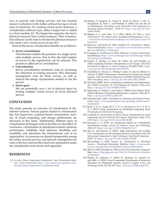 Virtualization in Distributed System: A Brief Overview 35
way to provide web hosting services and has boosted
resource utilization to the fullest without having to invest
more in hardware. For creating virtual server instances, a
virtualization software layer called a hypervisor is added
to a host machine [3]. The hypervisor separates the host’s
physical resources from virtual instances. Then virtualiza-
tion software can be used to emulate the physical resources
and create a new virtual server on top of it.
Some of the server virtualization benefits are as follows:
• Server consolidation
Virtualization enables the partition of a single server
onto multiple servers. Due to this, the total number
of servers in the organization can be reduced. This
process is called server consolidation.
• Cost reduction
Server consolidation minimizes costs by increasing
the utilization of existing resources. This eliminates
management costs for those servers, as well as
reduces the energy requirements needed to run the
servers.
• Saves space
We can potentially save a lot of physical space by
hosting multiple virtual servers on fewer physical
servers.
CONCLUSION
The study presents an overview of virtualization in dis-
tributed systems. Various papers related to virtualization
like Xen hypervisor, container-based virtualization, secu-
rity of cloud computing, and storage performance are
discussed in this study. Additionally, different types of
virtualization techniques with its benefits are described. In
conclusion, virtualization in distributed systems enhances
performance, reliability, fault tolerance, flexibility, and
scalability, and minimizes the infrastructure cost of an
organization. As resources are shared transparently among
the nodes, security, privacy, and network management are
some of the key concerns that need to be optimized to make
the virtualization more secure and organized.
REFERENCES
[1] A. (n.d.). What is Application Virtualization? App Virtualization Defini-
tion – Citrix. Citrix.Com. https://www.citrix.com/solutions/vdi-a
nd-daas/what-is-application-virtualization.html
[2] Barham, P., Dragovic, B., Fraser, K., Hand, S., Harris, T., Ho, A.,
Neugebauer, R., Pratt, I., and Warfield, A. (2003). Xen and the art
of virtualization. Proceedings of the Nineteenth ACM Symposium on
Operating Systems Principles – SOSP ’03. https://doi.org/10.1145/
945445.945462
[3] Bigelow, S. J., and Gillis, A. S. (2021, March 17). What is server
virtualization? The ultimate guide. SearchServerVirtualization. https:
//searchservervirtualization.techtarget.com/definition/server-vir
tualization
[4] Brush, K., and Kirsch, B. (2021, October 13). virtualization. Search-
ServerVirtualization. https://searchservervirtualization.techtar
get.com/definition/virtualization
[5] Castagna, R., and Brown, R. (2021, February 1). storage virtualization.
SearchStorage. https://www.techtarget.com/searchstorage/definit
ion/storage-virtualization
[6] Celesti, A., Mulfari, D., Fazio, M., Villari, M., and Puliafito, A.
(2016). Exploring Container Virtualization in IoT Clouds. 2016 IEEE
International Conference on Smart Computing (SMARTCOMP). https:
//doi.org/10.1109/smartcomp.2016.7501691
[7] Chambliss, D., Alvarez, G., Pandey, P., Jadav, D., Jian Xu, Menon, R.,
and Lee, T. (2003). Performance virtualization for large-scale storage
systems. 22nd International Symposium on Reliable Distributed Systems,
2003. Proceedings. https://doi.org/10.1109/reldis.2003.1238060
[8] Daniels, J. (2009). Server virtualization architecture and implementa-
tion. XRDS: Crossroads, The ACM Magazine for Students, 16(1), 8–12.
https://doi.org/10.1145/1618588.1618592
[9] Figueiredo, R., Dinda, P., and Fortes, J. (2005). Guest Editors’ Intro-
duction: Resource Virtualization Renaissance. Computer, 38(5), 28–31.
https://doi.org/10.1109/mc.2005.159
[10] GeeksforGeeks. (2021, November 9). Operating system based Virtual-
ization. https://www.geeksforgeeks.org/operating-system-based-v
irtualization/
[11] Kaul, A. N. U., Gupta, M. E. E. N. A., and Kaur, K. H. U. S. W. A.
N. T. (2015). Using virtualization for distributed computing. Using
Virtualization for Distributed Computing.
[12] Lombardi, F., and di Pietro, R. (2011). Secure virtualization for cloud
computing. Journal of Network and Computer Applications, 34(4), 1113–
1122. https://doi.org/10.1016/j.jnca.2010.06.008
[13] Pessolani, P. A. (2019). An Architecture Model for a Distributed
Virtualization System. Journal of Computer Science and Technology,
19(2), e17. https://doi.org/10.24215/16666038.19.e17
[14] Raj, H., and Schwan, K. (2007). High performance and scalable
I/O virtualization via self-virtualized devices. Proceedings of the 16th
International Symposium on High Performance Distributed Computing –
HPDC ’07. https://doi.org/10.1145/1272366.1272390
[15] Shewandagn, S. (2022, January 6). Virtualization in Distributed
Systems – Sertsedengle Shewandagn. Medium. https://sertse.mediu
m.com/virtualization-in-distributed-systems-aa54c5c4ee10
[16] Shtil, D. (2020, December 8). What Is Network Virtualization? Gigamon
Blog. https://blog.gigamon.com/2018/01/04/network-virtualizati
on-optimize/
[17] Shukur, H., Zeebaree, S., Zebari, R., Zeebaree, D., Ahmed, O.,
and Salih, A. (2020). Cloud Computing Virtualization of Resources
Allocation for Distributed Systems. Journal of Applied Science and
Technology Trends, 1(3), 98–105. https://doi.org/10.38094/jastt1331
 