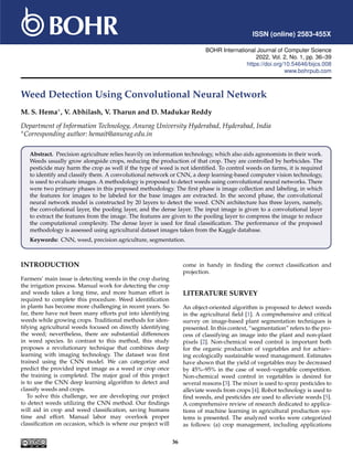 ISSN (online) 2583-455X
BOHR International Journal of Computer Science
2022, Vol. 2, No. 1, pp. 36–39
https://doi.org/10.54646/bijcs.008
www.bohrpub.com
Weed Detection Using Convolutional Neural Network
M. S. Hema∗, V. Abhilash, V. Tharun and D. Madukar Reddy
Department of Information Technology, Anurag University Hyderabad, Hyderabad, India
∗Corresponding author: hemait@anurag.edu.in
Abstract. Precision agriculture relies heavily on information technology, which also aids agronomists in their work.
Weeds usually grow alongside crops, reducing the production of that crop. They are controlled by herbicides. The
pesticide may harm the crop as well if the type of weed is not identified. To control weeds on farms, it is required
to identify and classify them. A convolutional network or CNN, a deep learning-based computer vision technology,
is used to evaluate images. A methodology is proposed to detect weeds using convolutional neural networks. There
were two primary phases in this proposed methodology. The first phase is image collection and labeling, in which
the features for images to be labeled for the base images are extracted. In the second phase, the convolutional
neural network model is constructed by 20 layers to detect the weed. CNN architecture has three layers, namely,
the convolutional layer, the pooling layer, and the dense layer. The input image is given to a convolutional layer
to extract the features from the image. The features are given to the pooling layer to compress the image to reduce
the computational complexity. The dense layer is used for final classification. The performance of the proposed
methodology is assessed using agricultural dataset images taken from the Kaggle database.
Keywords: CNN, weed, precision agriculture, segmentation.
INTRODUCTION
Farmers’ main issue is detecting weeds in the crop during
the irrigation process. Manual work for detecting the crop
and weeds takes a long time, and more human effort is
required to complete this procedure. Weed identification
in plants has become more challenging in recent years. So
far, there have not been many efforts put into identifying
weeds while growing crops. Traditional methods for iden-
tifying agricultural weeds focused on directly identifying
the weed; nevertheless, there are substantial differences
in weed species. In contrast to this method, this study
proposes a revolutionary technique that combines deep
learning with imaging technology. The dataset was first
trained using the CNN model. We can categorize and
predict the provided input image as a weed or crop once
the training is completed. The major goal of this project
is to use the CNN deep learning algorithm to detect and
classify weeds and crops.
To solve this challenge, we are developing our project
to detect weeds utilizing the CNN method. Our findings
will aid in crop and weed classification, saving humans
time and effort. Manual labor may overlook proper
classification on occasion, which is where our project will
come in handy in finding the correct classification and
projection.
LITERATURE SURVEY
An object-oriented algorithm is proposed to detect weeds
in the agricultural field [1]. A comprehensive and critical
survey on image-based plant segmentation techniques is
presented. In this context, “segmentation” refers to the pro-
cess of classifying an image into the plant and non-plant
pixels [2]. Non-chemical weed control is important both
for the organic production of vegetables and for achiev-
ing ecologically sustainable weed management. Estimates
have shown that the yield of vegetables may be decreased
by 45%–95% in the case of weed–vegetable competition.
Non-chemical weed control in vegetables is desired for
several reasons [3]. The mixer is used to spray pesticides to
alleviate weeds from crops [4]. Robot technology is used to
find weeds, and pesticides are used to alleviate weeds [5].
A comprehensive review of research dedicated to applica-
tions of machine learning in agricultural production sys-
tems is presented. The analyzed works were categorized
as follows: (a) crop management, including applications
36
 