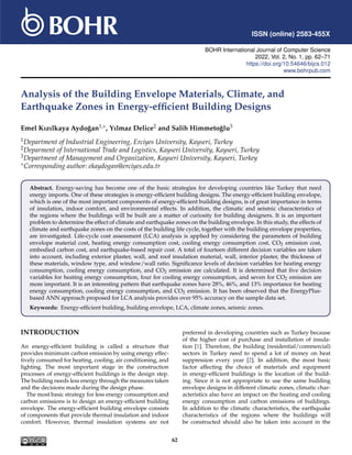 ISSN (online) 2583-455X
BOHR International Journal of Computer Science
2022, Vol. 2, No. 1, pp. 62–71
https://doi.org/10.54646/bijcs.012
www.bohrpub.com
Analysis of the Building Envelope Materials, Climate, and
Earthquake Zones in Energy-efficient Building Designs
Emel Kızılkaya Aydoğan1,∗, Yılmaz Delice2 and Salih Himmetoğlu3
1Department of Industrial Engineering, Erciyes University, Kayseri, Turkey
2Deparment of International Trade and Logistics, Kayseri University, Kayseri, Turkey
3Department of Management and Organization, Kayseri University, Kayseri, Turkey
∗Corresponding author: ekaydogan@erciyes.edu.tr
Abstract. Energy-saving has become one of the basic strategies for developing countries like Turkey that need
energy imports. One of these strategies is energy-efficient building designs. The energy-efficient building envelope,
which is one of the most important components of energy-efficient building designs, is of great importance in terms
of insulation, indoor comfort, and environmental effects. In addition, the climatic and seismic characteristics of
the regions where the buildings will be built are a matter of curiosity for building designers. It is an important
problem to determine the effect of climate and earthquake zones on the building envelope. In this study, the effects of
climate and earthquake zones on the costs of the building life cycle, together with the building envelope properties,
are investigated. Life-cycle cost assessment (LCA) analysis is applied by considering the parameters of building
envelope material cost, heating energy consumption cost, cooling energy consumption cost, CO2 emission cost,
embodied carbon cost, and earthquake-based repair cost. A total of fourteen different decision variables are taken
into account, including exterior plaster, wall, and roof insulation material, wall, interior plaster, the thickness of
these materials, window type, and window/wall ratio. Significance levels of decision variables for heating energy
consumption, cooling energy consumption, and CO2 emission are calculated. It is determined that five decision
variables for heating energy consumption, four for cooling energy consumption, and seven for CO2 emission are
more important. It is an interesting pattern that earthquake zones have 28%, 46%, and 13% importance for heating
energy consumption, cooling energy consumption, and CO2 emission. It has been observed that the EnergyPlus-
based ANN approach proposed for LCA analysis provides over 95% accuracy on the sample data set.
Keywords: Energy-efficient building, building envelope, LCA, climate zones, seismic zones.
INTRODUCTION
An energy-efficient building is called a structure that
provides minimum carbon emission by using energy effec-
tively consumed for heating, cooling, air conditioning, and
lighting. The most important stage in the construction
processes of energy-efficient buildings is the design step.
The building needs less energy through the measures taken
and the decisions made during the design phase.
The most basic strategy for less energy consumption and
carbon emissions is to design an energy-efficient building
envelope. The energy-efficient building envelope consists
of components that provide thermal insulation and indoor
comfort. However, thermal insulation systems are not
preferred in developing countries such as Turkey because
of the higher cost of purchase and installation of insula-
tion [1]. Therefore, the building (residential/commercial)
sectors in Turkey need to spend a lot of money on heat
suppression every year [2]. In addition, the most basic
factor affecting the choice of materials and equipment
in energy-efficient buildings is the location of the build-
ing. Since it is not appropriate to use the same building
envelope designs in different climatic zones, climatic char-
acteristics also have an impact on the heating and cooling
energy consumption and carbon emissions of buildings.
In addition to the climatic characteristics, the earthquake
characteristics of the regions where the buildings will
be constructed should also be taken into account in the
62
 
