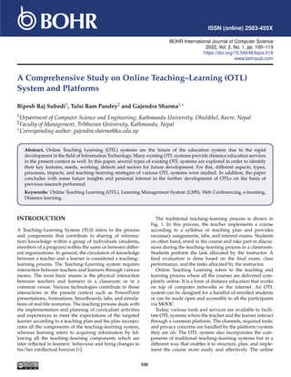 ISSN (online) 2583-455X
BOHR International Journal of Computer Science
2022, Vol. 2, No. 1, pp. 100–113
https://doi.org/10.54646/bijcs.016
www.bohrpub.com
A Comprehensive Study on Online Teaching–Learning (OTL)
System and Platforms
Bipesh Raj Subedi1, Tulsi Ram Pandey2 and Gajendra Sharma1,∗
1Department of Computer Science and Engineering, Kathmandu University, Dhulikhel, Kavre, Nepal
2Faculty of Management, Tribhuvan University, Kathmandu, Nepal
∗Corresponding author: gajendra.sharma@ku.edu.np
Abstract. Online Teaching Learning (OTL) systems are the future of the education system due to the rapid
development in the field of Information Technology. Many existing OTL systems provide distance education services
in the present context as well. In this paper, several types of existing OTL systems are explored in order to identify
their key features, needs, working, defects and sectors for future development. For this, different aspects, types,
processes, impacts, and teaching–learning strategies of various OTL systems were studied. In addition, the paper
concludes with some future insights and personal interest in the further development of OTLs on the basis of
previous research performed.
Keywords: Online Teaching Learning (OTL), Learning Management System (LMS), Web Conferencing, e-learning,
Distance learning.
INTRODUCTION
A Teaching–Learning System (TLS) refers to the process
and components that contribute to sharing of informa-
tion/knowledge within a group of individuals (students,
members of a program) within the same or between differ-
ent organizations. In general, the circulation of knowledge
between a teacher and a learner is considered a teaching–
learning process. The Teaching–Learning system requires
interaction between teachers and learners through various
means. The most basic means is the physical interaction
between teachers and learners in a classroom or in a
common venue. Various technologies contribute to those
interactions in the present context such as PowerPoint
presentations, Animations, Smartboards, labs, and simula-
tions of real-life scenarios. The teaching process deals with
the implementation and planning of curriculum activities
and experiences to meet the expectations of the targeted
learner according to a teaching plan and the plan incorpo-
rates all the components of the teaching–learning system,
whereas learning refers to acquiring information by fol-
lowing all the teaching–learning components which are
later reflected in learners’ behaviour and bring changes to
his/her intellectual horizon [1].
The traditional teaching–learning process is shown in
Fig. 1. In this process, the teacher implements a course
according to a syllabus or teaching plan and provides
necessary assignments, labs, and internal exams. Students
on other hand, enrol in the course and take part in discus-
sions during the teaching–learning process in a classroom.
Students perform the task allocated by the instructor. A
final evaluation is done based on the final exam, class
performance, and the tasks allocated by the instructor.
Online Teaching Learning refers to the teaching and
learning process where all the courses are delivered com-
pletely online. It is a form of distance education that works
on top of computer networks or the internet. An OTL
system can be designed for a handful of enrolled students
or can be made open and accessible to all the participants
via MOOC.
Today, various tools and services are available to facili-
tate OTL systems where the teacher and the learner interact
through a common platform. The channels, required tools,
and privacy concerns are handled by the platform/system
they are on. The OTL system also incorporates the com-
ponents of traditional teaching–learning systems but in a
different way that enables it to structure, plan, and imple-
ment the course more easily and effectively. The online
100
 