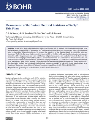 ISSN (online) 2583-455X
BOHR International Journal of Computer Science
2022, Vol. 2, No. 1, pp. 124–129
https://doi.org/10.54646/bijcs.018
www.bohrpub.com
Measurement of the Surface Electrical Resistance of SnO2:F
Thin Films
C. S. de Souza, J. R. R. Bortoleto, P. L. Sant’Ana∗ and S. F. Durrant
Technological Plasmas Laboratory, State University of Sao Paulo – UNESP, Sorocaba City,
Sao Paulo State, Brazil
∗Corresponding author: drsantanapl@gmail.com
Abstract. In this work, thin films of tin oxide doped with fluorine and of nominal surface resistance between 30 Ω
and 40 Ω were deposited by RF sputtering in a plasma deposition system and their surface electrical resistances
were evaluated for different conditions. To measure the resistivity of the fluorine-doped tin oxide film using an
aluminum PAD with the same thickness and the same width as the film, a Minipa digital multimeter acting as an
ammeter, a DC voltage source, and wires with banana-alligator connectors were used at six intervals (between the
aluminum measuring tips and the PADs). Thus, a linear approximation and verification of the resistance value for
each measured distance were undertaken. Resistances ranging from 44.10 Ω/ to 88.10 Ω/ for separations of 6 and
1 cm, respectively, were found. With the values obtained, the respective graphs were plotted for the six separations.
The four-point method was employed to obtain four measurements (M1 to M4), and the curves of voltage as a
function of the current were obtained. Values of resistance ranged from 11.4 Ω (M4) to 29.1 Ω (M3).
Keywords: RF sputtering, tin oxide thin films, surface electrical resistance.
INTRODUCTION
Sputtering began to be used in the early 1970s with the
use of radiofrequency sources. The magnetron sputtering
technique consists of the use of a magnet assembly, placed
strategically in relation to the cathode to generate a mag-
netic field with a closed path. The magnetron RF sputtering
technique presents advantages such as good adhesion of
the deposited films to the substrates; density of deposited
films equivalent to the substrate density; and deposition
of films from insulating, refractory, or multicomponent tar-
gets. The magnetic field functions as an electron trap near
the surface of the target in the plasma regime. Electrons
are confined in the magnetic field, causing the plasma
density to increase close to the target surface, thereby
increasing the concentration of ions of the inert gas and
providing a much more effective and localized bombard-
ment [1]. Since RF sputtering is very useful for deposition
of oxide thin films in plasma reactors, this kind of film
finds many applications in the energy and microelectronics
industries, such as the frontal contacts for solar cells, liquid
crystal dials, image sensors, OLEDs, and others. In fact,
at present, numerous applications, such as touch panels,
light-emitting diodes, and solar cells, require transparent,
conductive coatings [2–4]. Thus far, materials belonging to
the transparent conducting oxide (TCO) family have been
frequently used for this purpose. Most of the industry stan-
dard TCOs are n-type wide bandgap oxides (e.g., 3.1 eV),
such as In2O3, SnO2, and ZnO, whose conductivity can be
further tuned by aliovalent doping or the formation of oxy-
gen vacancies [5]. More specifically, tin oxide-doped thin
films are used in photo-converters, efficient electrodes for
the transport of free charges, in transparent thin film tran-
sistors, gas sensors, and the conductivity of SnO2 is highly
dependent on the pressure of some gaseous compounds
on its surface and in optical sensors [6]. In most cases,
electrical measurements represent the key to the analysis of
a wide range of semiconductor transport properties based
on oxide thin films. In fact, among these classes of films,
tin oxide thin films present a wide energy gap, ≈3.6 eV;
they have good electrical conductivity, good transparency
(average over 80% of the visible spectrum), reflect infrared
radiation, are chemically inert, and show good adhesion to
glass, and their more common dopants are Sb (antimony),
124
 