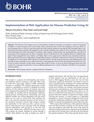 ISSN (online) 2583-455X
BOHR International Journal of Computer Science
2021, Vol. 1, No. 1, pp. 6–10
https://doi.org/10.54646/bijcs.002
www.bohrpub.com
Implementation of Web Application for Disease Prediction Using AI
Manasvi Srivastava, Vikas Yadav and Swati Singh∗
IILM, Academy of Higher Learning, College of Engineering and Technology Greater Noida,
Uttar Pradesh, India
∗Corresponding author: swati.singh@iilm.edu
Abstract. The Internet is the largest source of information created by humanity. It contains a variety of materials
available in various formats, such as text, audio, video, and much more. In all, web scraping is one way. There is a
set of strategies here in which we get information from the website instead of copying the data manually. Many web-
based data extraction methods are designed to solve specific problems and work on ad hoc domains. Various tools
and technologies have been developed to facilitate web scraping. Unfortunately, the appropriateness and ethics of
using these web scraping tools are often overlooked. There are hundreds of web scraping software available today,
most of them designed for Java, Python, and Ruby. There is also open-source software and commercial software.
Web-based software such as YahooPipes, Google Web Scrapers, and Firefox extensions for Outwit are the best tools
for beginners in web cutting. Web extraction is basically used to cut this manual extraction and editing process and
provide an easy and better way to collect data from a web page and convert it into the desired format and save it to
a local or archive directory. In this study, among other kinds of scrub, we focus on those techniques that extract the
content of a web page. In particular, we use scrubbing techniques for a variety of diseases with their own symptoms
and precautions.
Keywords: Web Scraping, Disease, Legality, Software, Symptoms.
INTRODUCTION
Web scraper is a process for downloading and extract-
ing important data by scanning a web page. Web scrap-
ers work best when page content is either transferred,
searched, or modified. The collected information is then
copied to a spreadsheet or stored in a database for further
analysis. For the ultimate purpose of analysis, data need
to be categorized by progressively different developments,
for example, by starting with its specification collection,
editing process, cleaning process, remodeling, and using
different models and various algorithms and end result.
There are two ways to extract data from websites: the
first is the manual extraction process and the second is
the automatic extraction process. Web scrapers compile
site information in the same way that a person can do
that by removing access to a web page of the site, finding
relevant information, and moving on to the next web
page. Each website has a different structure that is why
web scrapers are usually designed to search through a
website. Web deletion can help in finding any kind of
targeted information. We will then have the opportunity
to find, analyze, and use information in the way we
need it. Web logging therefore paves the way for data
acquisition, speeds up automation, and makes it easier to
access extracted data by rendering it in comma-separated
values (CSV) pattern. Web publishing often removes a lot
of data from websites, for example, monitoring consumer
interests, price monitoring (e.g., price checking), advancing
AI models, data collection, tracking issues, and so on. So,
there is no doubt that web removal is a systematic way to
get more data from websites. It requires two stages, mainly
crawling and removal. A search engine is an algorithm
designed by a person who goes through the web to look
for specific information needed by following online links.
Deleter is a specific tool designed to extract data from sites.
Web scraper will work that way; if the patient is suffering
from any kind of illness or illness, he will add his symp-
toms and problems and when the crawl work starts, he
will start scrolling and look for a disease from the database
provided on the website and it will show the best disease
like patient symptoms. When those specific diseases show
6
 