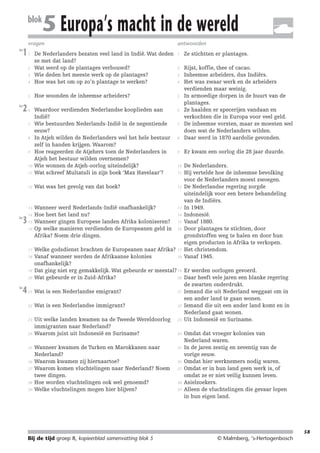 214719_BDT3_KB8_samenv

blok

08-07-2004

12:59

Pagina 58

5 Europa’s macht in de wereld

vragen
les

1

antwoorden
1

Ze stichtten er plantages.

2

4

De Nederlanders bezaten veel land in Indië. Wat deden
ze met dat land?
Wat werd op de plantages verbouwd?
Wie deden het meeste werk op de plantages?
Hoe was het om op zo’n plantage te werken?

5

Hoe woonden de inheemse arbeiders?

5

6

6

8

9

Er kwam een oorlog die 28 jaar duurde.

10

11

Waardoor verdienden Nederlandse kooplieden aan
Indië?
Wie bestuurden Nederlands-Indië in de negentiende
eeuw?
In Atjeh wilden de Nederlanders wel het hele bestuur
zelf in handen krijgen. Waarom?
Hoe reageerden de Atjehers toen de Nederlanders in
Atjeh het bestuur wilden overnemen?
Wie wonnen de Atjeh-oorlog uiteindelijk?
Wat schreef Multatuli in zijn boek ‘Max Havelaar’?

Rijst, koffie, thee of cacao.
Inheemse arbeiders, dus Indiërs.
Het was zwaar werk en de arbeiders
verdienden maar weinig.
In armoedige dorpen in de buurt van de
plantages.
Ze haalden er specerijen vandaan en
verkochten die in Europa voor veel geld.
De inheemse vorsten, maar ze moesten wel
doen wat de Nederlanders wilden.
Daar werd in 1870 aardolie gevonden.

12

Wat was het gevolg van dat boek?

12

13

Wanneer werd Nederlands-Indië onafhankelijk?
Hoe heet het land nu?
Wanneer gingen Europese landen Afrika koloniseren?
Op welke manieren verdienden de Europeanen geld in
Afrika? Noem drie dingen.

13

De Nederlanders.
Hij vertelde hoe de inheemse bevolking
voor de Nederlanders moest zwoegen.
De Nederlandse regering zorgde
uiteindelijk voor een betere behandeling
van de Indiërs.
In 1949.
Indonesië.
Vanaf 1880.
Door plantages te stichten, door
grondstoffen weg te halen en door hun
eigen producten in Afrika te verkopen.
Het christendom.
Vanaf 1945.

1

2
3

les

2

7

8

9

10

les

3

14
15
16

17
18

19
20
les

4

21

22

23

24

25

26
27

28
29

3
4

7

11

14
15
16

Welke godsdienst brachten de Europeanen naar Afrika? 17
18
Vanaf wanneer werden de Afrikaanse kolonies
onafhankelijk?
Dat ging niet erg gemakkelijk. Wat gebeurde er meestal? 19 Er werden oorlogen gevoerd.
20 Daar heeft vele jaren een blanke regering
Wat gebeurde er in Zuid-Afrika?
de zwarten onderdrukt.
21 Iemand die uit Nederland weggaat om in
Wat is een Nederlandse emigrant?
een ander land te gaan wonen.
22 Iemand die uit een ander land komt en in
Wat is een Nederlandse immigrant?
Nederland gaat wonen.
Uit welke landen kwamen na de Tweede Wereldoorlog 23 Uit Indonesië en Suriname.
immigranten naar Nederland?
24 Omdat dat vroeger kolonies van
Waarom juist uit Indonesië en Suriname?
Nederland waren.
25 In de jaren zestig en zeventig van de
Wanneer kwamen de Turken en Marokkanen naar
Nederland?
vorige eeuw.
26 Omdat hier werknemers nodig waren.
Waarom kwamen zij hiernaartoe?
Waarom komen vluchtelingen naar Nederland? Noem 27 Omdat er in hun land geen werk is, of
twee dingen.
omdat ze er niet veilig kunnen leven.
28 Asielzoekers.
Hoe worden vluchtelingen ook wel genoemd?
29 Alleen de vluchtelingen die gevaar lopen
Welke vluchtelingen mogen hier blijven?
in hun eigen land.

58

Bij de tijd groep 8, kopieerblad samenvatting blok 5

© Malmberg, ‘s-Hertogenbosch

 