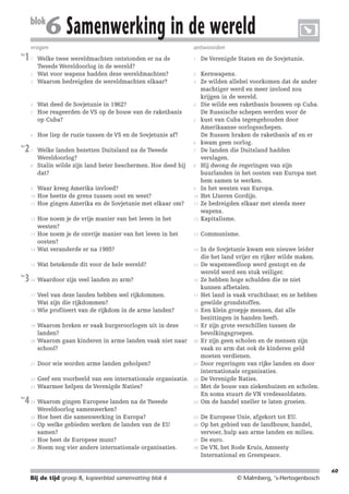 214719_BDT3_KB8_samenv

blok

08-07-2004

12:59

Pagina 60

6 Samenwerking in de wereld

vragen
les

1

1

antwoorden

Welke twee wereldmachten ontstonden er na de
Tweede Wereldoorlog in de wereld?
Wat voor wapens hadden deze wereldmachten?
Waarom bedreigden de wereldmachten elkaar?

1

De Verenigde Staten en de Sovjetunie.

2

Wat deed de Sovjetunie in 1962?
Hoe reageerden de VS op de bouw van de raketbasis
op Cuba?

4

Welke landen bezetten Duitsland na de Tweede
Wereldoorlog?
Stalin wilde zijn land beter beschermen. Hoe deed hij
dat?

7

Waar kreeg Amerika invloed?
Hoe heette de grens tussen oost en west?
Hoe gingen Amerika en de Sovjetunie met elkaar om?

9

12

13

Communisme.

14

Hoe noem je de vrije manier van het leven in het
westen?
Hoe noem je de onvrije manier van het leven in het
oosten?
Wat veranderde er na 1985?

Kernwapens.
Ze wilden allebei voorkomen dat de ander
machtiger werd en meer invloed zou
krijgen in de wereld.
Die wilde een raketbasis bouwen op Cuba.
De Russische schepen werden voor de
kust van Cuba tegengehouden door
Amerikaanse oorlogsschepen.
De Russen braken de raketbasis af en er
kwam geen oorlog.
De landen die Duitsland hadden
verslagen.
Hij dwong de regeringen van zijn
buurlanden in het oosten van Europa met
hem samen te werken.
In het westen van Europa.
Het IJzeren Gordijn.
Ze bedreigden elkaar met steeds meer
wapens.
Kapitalisme.

14

15

Wat betekende dit voor de hele wereld?

15

16

Waardoor zijn veel landen zo arm?

16

17

Veel van deze landen hebben wel rijkdommen.
Wat zijn die rijkdommen?
Wie profiteert van de rijkdom in de arme landen?

17

Waarom breken er vaak burgeroorlogen uit in deze
landen?
Waarom gaan kinderen in arme landen vaak niet naar
school?

19

21

Door wie worden arme landen geholpen?

21

22

Geef een voorbeeld van een internationale organisatie.
Waarmee helpen de Verenigde Naties?

22

Waarom gingen Europese landen na de Tweede
Wereldoorlog samenwerken?
Hoe heet die samenwerking in Europa?
Op welke gebieden werken de landen van de EU
samen?
Hoe heet de Europese munt?
Noem nog vier andere internationale organisaties.

24

In de Sovjetunie kwam een nieuwe leider
die het land vrijer en rijker wilde maken.
De wapenwedloop werd gestopt en de
wereld werd een stuk veiliger.
Ze hebben hoge schulden die ze niet
kunnen afbetalen.
Het land is vaak vruchtbaar, en ze hebben
gewilde grondstoffen.
Een klein groepje mensen, dat alle
bezittingen in handen heeft.
Er zijn grote verschillen tussen de
bevolkingsgroepen.
Er zijn geen scholen en de mensen zijn
vaak zo arm dat ook de kinderen geld
moeten verdienen.
Door regeringen van rijke landen en door
internationale organisaties.
De Verenigde Naties.
Met de bouw van ziekenhuizen en scholen.
En soms stuurt de VN vredessoldaten.
Om de handel sneller te laten groeien.

2
3

4
5

6
les

2

7

9
10
11

12

13

3

18

19

20

23
les

4

5

Hoe liep de ruzie tussen de VS en de Sovjetunie af?
6

8

les

3

24

25
26

27
28

8

10
11

18

20

23

25
26

27
28

De Europese Unie, afgekort tot EU.
Op het gebied van de landbouw, handel,
vervoer, hulp aan arme landen en milieu.
De euro.
De VN, het Rode Kruis, Amnesty
International en Greenpeace.
60

Bij de tijd groep 8, kopieerblad samenvatting blok 6

© Malmberg, ‘s-Hertogenbosch

 