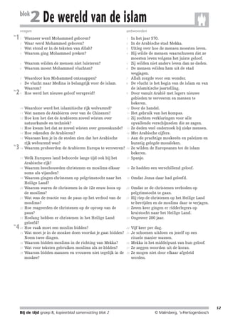 214719_BDT3_KB8_samenv

blok

08-07-2004

12:59

Pagina 52

2 De wereld van de islam

vragen
les

1

1
2
3
4

5
6

7
8
les

2

9

10
11
12

13
14
15
les

3

16

17

18

19

20

21

22

23
les

4

24
25

26
27
28

antwoorden

Wanneer werd Mohammed geboren?
Waar werd Mohammed geboren?
Wat stond er in de teksten van Allah?
Waarom ging Mohammed preken?

1

Waarom wilden de mensen niet luisteren?
Waarom moest Mohammed vluchten?

5

Waardoor kon Mohammed ontsnappen?
De vlucht naar Medina is belangrijk voor de islam.
Waarom?
Hoe werd het nieuwe geloof verspreid?

7

Waardoor werd het islamitische rijk welvarend?
Wat namen de Arabieren over van de Chinezen?
Hoe kon het dat de Arabieren zoveel wisten over
natuurkunde en techniek?
Hoe kwam het dat ze zoveel wisten over geneeskunde?
Hoe rekenden de Arabieren?
Waaraan kon je in de steden zien dat het Arabische
rijk welvarend was?
Waarom probeerden de Arabieren Europa te veroveren?

10

Welk Europees land behoorde lange tijd ook bij het
Arabische rijk?
Waarom beschouwden christenen en moslims elkaar
soms als vijanden?
Waarom gingen christenen op pelgrimstocht naar het
Heilige Land?
Waarom waren de christenen in de 12e eeuw boos op
de moslims?
Wat was de reactie van de paus op het verbod van de
moslims?
Hoe reageerden de christenen op de oproep van de
paus?
Hoelang hebben er christenen in het Heilige Land
geleefd?
Hoe vaak moet een moslim bidden?
Wat moet je in de moskee doen voordat je gaat bidden?
Noem twee dingen.
Waarom bidden moslims in de richting van Mekka?
Wat voor teksten gebruiken moslims als ze bidden?
Waarom bidden mannen en vrouwen niet tegelijk in de
moskee?

17

In het jaar 570.
In de Arabische stad Mekka.
Uitleg over hoe de mensen moesten leven.
Hij wilde de mensen waarschuwen dat ze
moesten leven volgens het juiste geloof.
Zij wilden niet anders leven dan ze deden.
De mensen wilden hem uit de stad
wegjagen.
Allah zorgde voor een wonder.
De vlucht is het begin van de islam en van
de islamitische jaartelling.
Door vanuit Arabië met legers nieuwe
gebieden te veroveren en mensen te
bekeren.
Door de handel.
Het gebruik van het kompas.
Zij zochten verklaringen voor alle
opvallende verschijnselen die ze zagen.
Ze deden veel onderzoek bij zieke mensen.
Met Arabische cijfers.
Aan de prachtige moskeeën en paleizen en
kunstig gelegde mozaïeken.
Ze wilden de Europeanen tot de islam
bekeren.
Spanje.

18

Ze hadden een verschillend geloof.

19

Omdat Jezus daar had geleefd.

20

Omdat ze de christenen verboden op
pelgrimstocht te gaan.
Hij riep de christenen op het Heilige Land
te bevrijden en de moslims daar te verjagen.
Zeven keer gingen er ridderlegers op
kruistocht naar het Heilige Land.
Ongeveer 200 jaar.

2
3
4

6

8

9

11
12

13
14
15

16

21

22

23

24
25

26
27
28

Vijf keer per dag.
Je schoenen uitdoen en jezelf op een
rituele manier wassen.
Mekka is het middelpunt van hun geloof.
Ze zeggen woorden uit de koran.
Ze mogen niet door elkaar afgeleid
worden.

52

Bij de tijd groep 8, kopieerblad samenvatting blok 2

© Malmberg, ‘s-Hertogenbosch

 